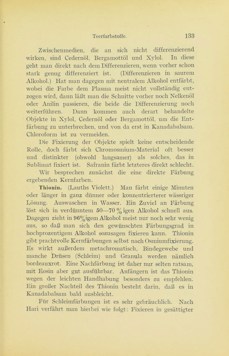 Zwischenmedien, die an sich nicht differenzierend wirken, sind Cedernöl, Bergamottöl und Xylol. In diese geht man direkt nach dem Differenzieren, wenn vorher schon stark genug differenziert ist. (Differenzieren in saurem Alkohol.) Hat man dagegen mit neutralem Alkohol entfärbt, wobei die Farbe dem Plasma meist nicht vollständig ent- zogen wird, dann läßt man die Schnitte vorher noch Nelkenöl oder Anilin passieren, die beide die Differenzierung noch weiterführen. Dann kommen auch derart behandelte Objekte in Xylol, Cedernöl oder Bergamottöl, um die Ent- färbung zu unterbrechen, und von da erst in Kanadabalsam. Chloroform ist zu vermeiden. Die Fixierung der Objekte spielt keine entscheidende Rolle, doch färbt sich Chromosmium-Material oft besser und distinkter (obwohl langsamer) als solches, das in Sublimat fixiert ist. Safranin färbt letzteres direkt schlecht. Wir besprechen zunächst die eine direkte Färbung ergebenden Kernfarben. Tiiionin. (Dauths Violett.) Man färbt einige Minuten oder länger in ganz dünner oder konzentrierterer wässriger Lösung. Auswaschen in Wasser. Ein Zuviel an Färbung löst sich in verdünntem 50—70%igen Alkohol schnell aus. Dagegen zieht in 96%igem Alkohol meist nur noch sehr wenig aus, so daß man sich den gewünschten Färbungsgrad in hochprozentigem Alkohol sozusagen fixieren kann. Thionin gibt prachtvolle Kernfärbungen selbst nach Osmiumfixierung. Es wirkt außerdem metachromatisch, Bindegewebe und manche Drüsen (Schleim) und Granula werden nämlich bordeauxrot. Eine Nachfärbung ist daher nur selten ratsam, mit Eosin aber gut ausführbar. Anfängern ist das Thionin wegen der leichten Handhabung besonders zu empfehlen. Ein großer Nachteil des Thionin besteht darin, daß es in Kanadabalsam bald ausbleicht. Für Schleimfärbungen ist es sehr gebräuchlich. Nach Hari verfährt man hierbei wie folgt: Fixieren in gesättigter