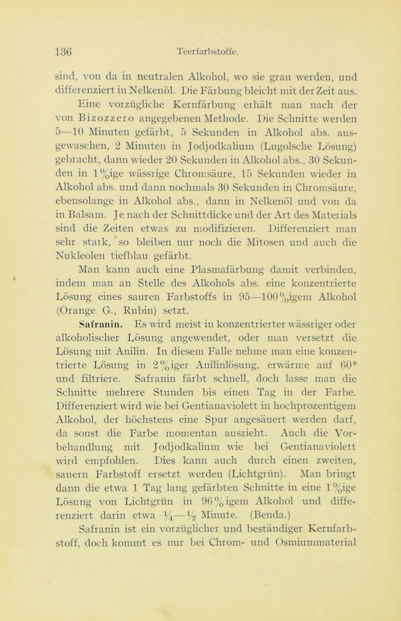 sind, von da in neutralen Alkohol, wo sie grau werden, und differenziert in Nelkenöl. Die Färbung bleicht mit der Zeit aus. Eine vorzügliche Kernfärbung erhält man nach der von Bizozzero angegebenen Methode. Die Schnitte werden 5—10 Minuten gefärbt, 5 Sekunden in Alkohol abs. aus- gewaschen, 2 Minuten in Jodjodkalium (Lugolselie Lösung) gebracht, dann wieder 20 Sekunden in Alkohol abs., 30 Sekun- den in l%ige wässrige Chromsäure, 15 Sekunden wieder in Alkohol abs. und dann nochmals 30 Sekunden in Chromsäure, ebensolange in Alkohol abs., dann in Nelkenöl und von da in Balsam. Je nach der Schnittdicke und der Art des Materials sind die Zeiten etwas zu modifizieren. Differenziert man sehr stark, so bleiben nur noch die Mitosen und auch die Nukleolen tiefblau gefärbt. Man kann auch eine Plasmafärbung damit verbinden, indem man an Stelle des Alkohols abs. eine konzentrierte Lösung eines sauren Farbstoffs in 95—100°oigem Alkohol (Orange G., Rubin) setzt. Safranin. Es wird meist in konzentrierter wässriger oder alkoholischer Lösung angewendet, oder man versetzt die Lösung mit Anilin. In diesem Falle nehme man eine konzen- trierte Lösung in 2%iger Anilinlösung, erwärme auf 60° und filtriere. Safranin färbt schnell, doch lasse man die Schnitte mehrere Stunden bis einen Tag in der Farbe. Differenziert wird wie bei Gentianaviolett in hochprozentigem Alkohol, der höchstens eine Spur angesäuert werden darf, da sonst die Farbe momentan auszieht. Auch die Vor- behandlung mit Jodjodkalium wie bei Gentianaviolett wird empfohlen. Dies kann auch durch einen zweiten, säuern F'arbstoff ersetzt werden (Lichtgrün). Man bringt dann die etwa 1 Tag lang gefärbten Schnitte in eine 1 %ige Lösung von Lichtgrün in 96%igem Alkohol und diffe- renziert darin etwa J4—M> Minute. (Benda.) Safranin ist ein vorzüglicher und beständiger Kernfarb- stoff, doch kommt es nur bei Chrom- und Osmiummaterial