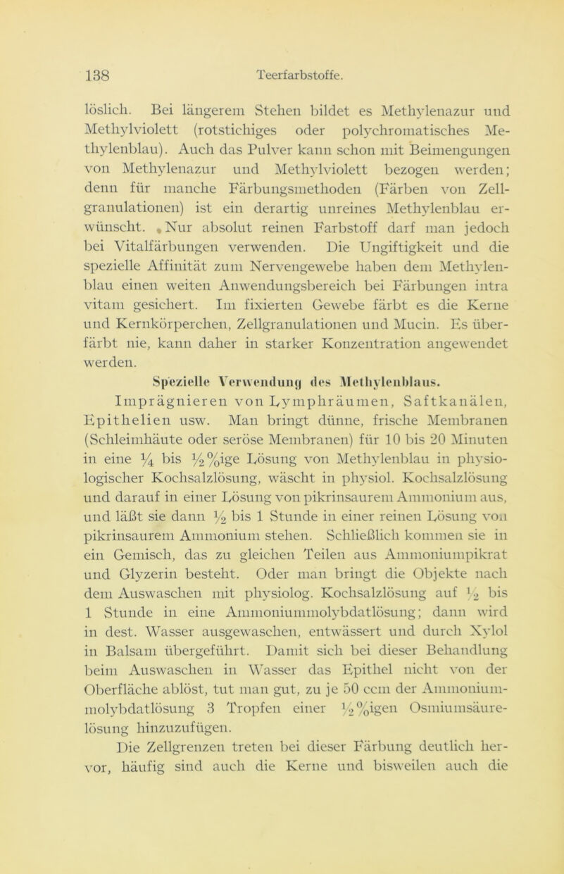 löslich. Bei längerem Stehen bildet es Methylenazur und Methylviolett (rotstichiges oder polychromatisches Me- thylenblau). Auch das Pulver kann schon mit Beimengungen von Methylenazur und Methylviolett bezogen werden; denn für manche Färbungsniethoden (Färben von Zell- granulationen) ist ein derartig unreines Methylenblau er- wünscht. , Nur absolut reinen Farbstoff darf man jedoch bei Vitalfärbungen verwenden. Die Ungiftigkeit und die spezielle Affinität zum Nervengewebe haben dem Methylen- blau einen weiten Anwendungsbereich bei Färbungen intra vitam gesichert. Im fixierten Gewebe färbt es die Kerne und Kernkörperchen, Zellgranulationen und Mucin. Es über- färbt nie, kann daher in starker Konzentration angewendet werden. Spezielle Verwendung des Methylenblaus. Imprägnieren von Uymphräumen, Saftkanälen, Epitlielien usw. Man bringt dünne, frische Membranen (Schleimhäute oder seröse Membranen) für 10 bis 20 Minuten in eine % bis %%ige Lösung von Methylenblau in physio- logischer Kochsalzlösung, wäscht in physiol. Kochsalzlösung und darauf in einer Lösung von pikrinsaurem Ammonium aus, und läßt sie dann % bis 1 Stunde in einer reinen Lösung von pikrinsaurem Ammonium stehen. Schließlich kommen sie in ein Gemisch, das zu gleichen Teilen aus Ammoniumpikrat und Glyzerin besteht. Oder man bringt die Objekte nach dem Auswaschen mit physiolog. Kochsalzlösung auf 12 bis 1 Stunde in eine Ammoniummolybdatlösung; dann wird in dest. Wasser ausgewaschen, entwässert und durch Xylol in Balsam übergeführt. Damit sich bei dieser Behandlung beim Auswaschen in Wasser das Epithel nicht von der Oberfläche ablöst, tut man gut, zu je 50 ccm der Ainmonium- molybdatlösung 3 Tropfen einer l/2 %igen Osmiumsäure- lösung hinzuzufügen. Die Zellgrenzen treten bei dieser Färbung deutlich her- vor, häufig sind auch die Kerne und bisweilen auch die