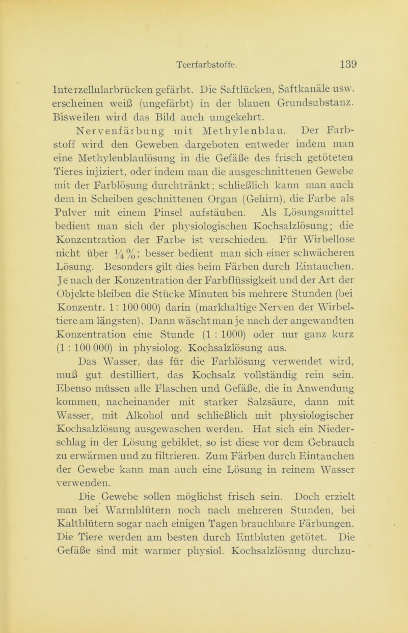 Interzellularbrücken gefärbt. Die Saftlücken, Saftkanäle usw. erscheinen weiß (ungefärbt) in der blauen Grundsubstanz. Bisweilen wird das Bild auch umgekehrt. Nervenfärbung mit Methylenblau. Der Farb- stoff wird den Geweben dargeboten entweder indem man eine Methylenblaulösung in die Gefäße des frisch getöteten Tieres injiziert, oder indem man die ausgeschnittenen Gewebe mit der Farblösung durchtränkt; schließlich kann man auch dem in Scheiben geschnittenen Organ (Gehirn), die Farbe als Pulver mit einem Pinsel aufstäuben. Als Lösungsmittel bedient man sich der physiologischen Kochsalzlösung; die Konzentration der Farbe ist verschieden. Für Wirbellose nicht über % %; besser bedient man sich einer schwächeren Lösung. Besonders gilt dies beim Färben durch Eintauchen. Je nach der Konzentration der Farbflüssigkeit und der Art der Objekte bleiben die Stücke Minuten bis mehrere Stunden (bei Konzentr. 1: 100 000) darin (markhaltige Nerven der Wirbel- tiere am längsten). Dann wäscht man j e nach der angewandten Konzentration eine Stunde (1 : 1000) oder nur ganz kurz (1: 100 000) in physiolog. Kochsalzlösung aus. Das Wasser, das für die Farblösung verwendet wird, muß gut destilliert, das Kochsalz vollständig rein sein. Ebenso müssen alle Flaschen und Gefäße, die in Anwendung kommen, nacheinander mit starker Salzsäure, dann mit Wasser, mit Alkohol und schließlich mit pli3*siologischer Kochsalzlösung ausgewaschen werden. Hat sich ein Nieder- schlag in der Lösung gebildet, so ist diese vor dem Gebrauch zu erwärmen und zu filtrieren. Zum Färben durch Eintauchen der Gewebe kann man auch eine Lösung in reinem Wasser verwenden. Die Gewebe sollen möglichst frisch sein. Doch erzielt man bei Warmblütern noch nach mehreren Stunden, bei Kaltblütern sogar nach einigen Tagen brauchbare Färbungen. Die Tiere werden am besten durch Entbluten getötet. Die Gefäße sind mit warmer phvsiol. Kochsalzlösung durchzu-