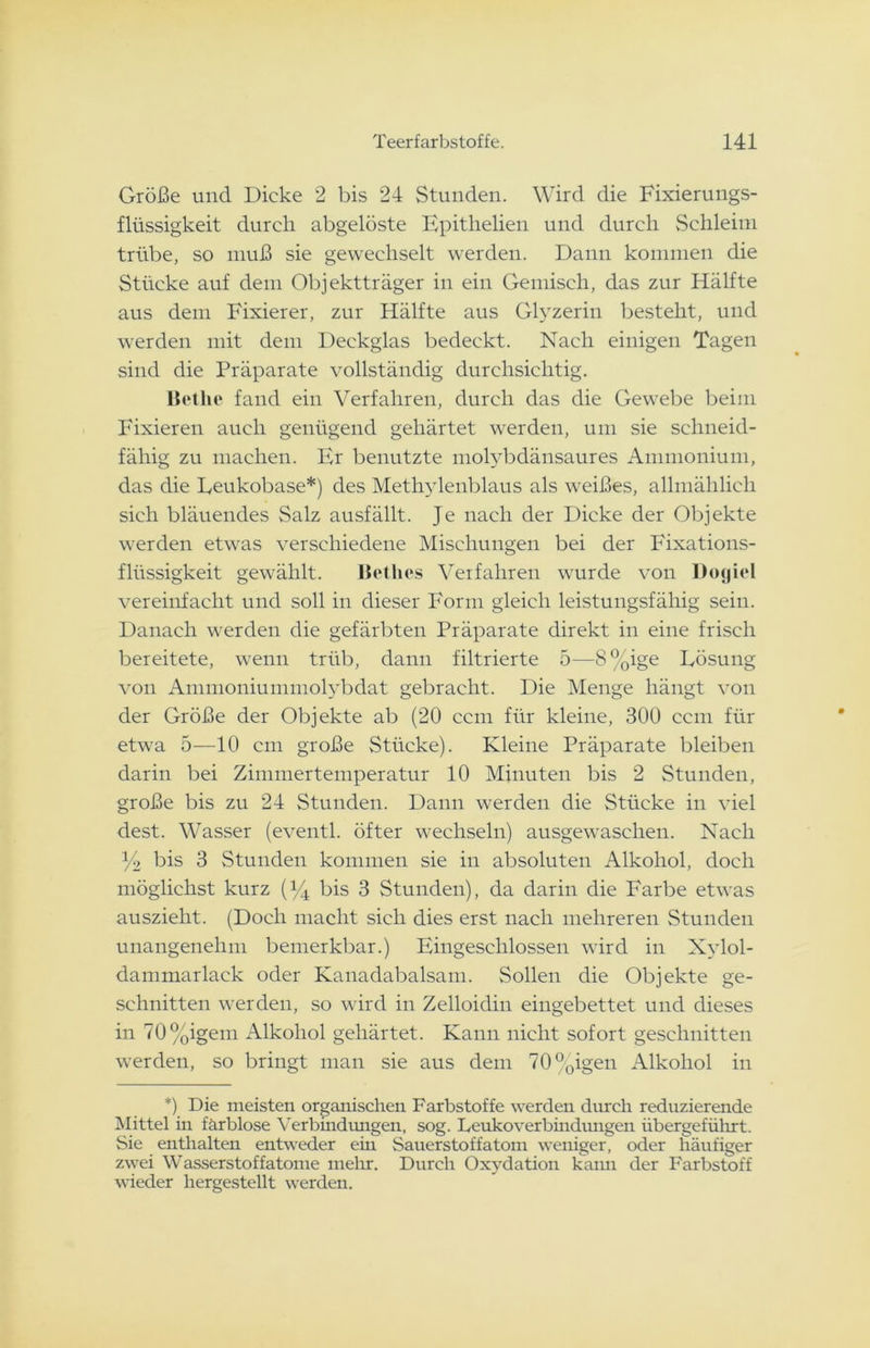 Größe und Dicke 2 bis 24 Stunden. Wird die Fixierungs- flüssigkeit durch abgelöste Epithelien und durch Schleim trübe, so muß sie gewechselt werden. Dann kommen die Stücke auf dem Objektträger in ein Gemisch, das zur Hälfte aus dem Fixierer, zur Hälfte aus Glyzerin besteht, und werden mit dem Deckglas bedeckt. Nach einigen Tagen sind die Präparate vollständig durchsichtig. Bethe fand ein Verfahren, durch das die Gewebe beim Fixieren auch genügend gehärtet werden, um sie schneid- fähig zu machen. Er benutzte molybdänsaures Ammonium, das die Leukobase*) des Methylenblaus als weißes, allmählich sich bläuendes Salz ausfällt. Je nach der Dicke der Objekte werden etwas verschiedene Mischungen bei der Fixations- flüssigkeit gewählt. Betlies Verfahren wurde von Dogiel vereinfacht und soll in dieser Form gleich leistungsfähig sein. Danach werden die gefärbten Präparate direkt in eine frisch bereitete, wenn trüb, dann filtrierte 5—8%ige Lösung von Ammoniummolybdat gebracht. Die Menge hängt von der Größe der Objekte ab (20 ccm für kleine, 300 ccm für etwa 5—10 cm große Stücke). Kleine Präparate bleiben darin bei Zimmertemperatur 10 Minuten bis 2 Stunden, große bis zu 24 Stunden. Dann werden die Stücke in viel dest. Wasser (eventl. öfter wechseln) ausgewaschen. Nach y2 bis 3 Stunden kommen sie in absoluten Alkohol, doch möglichst kurz (y4 bis 3 Stunden), da darin die Farbe etwas auszieht. (Doch macht sich dies erst nach mehreren Stunden unangenehm bemerkbar.) Eingeschlossen wird in Xylol- dammarlack oder Kanadabalsam. Sollen die Objekte ge- schnitten werden, so wird in Zelloidin eingebettet und dieses in 70%igem Alkohol gehärtet. Kann nicht sofort geschnitten werden, so bringt man sie aus dem 70°oigen Alkohol in *) Die meisten organischen Farbstoffe werden durch reduzierende Mittel m färblose Verbindungen, sog. Leukoverbindungen übergeführt. Sie enthalten entweder em Sauerstoffatom weniger, oder häufiger zwei Wasserstoffatome mehr. Durch Oxydation kann der Farbstoff wieder hergestellt werden.