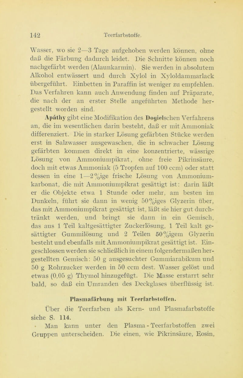 Wasser, wo sie 2—3 Tage aufgehoben werden können, ohne daß die Färbung dadurch leidet. Die Schnitte können noch nachgefärbt werden (Alaunkarmin). Sie werden in absolutem Alkohol entwässert und durch Xylol in Xyloldammarlack übergeführt. Finbetten in Paraffin ist weniger zu empfehlen. Das Verfahren kann auch Anwendung finden auf Präparate, die nach der an erster Stelle angeführten Methode her- gestellt worden sind. Apätliy gibt eine Modifikation des Doyielschen Verfahrens an, die im wesentlichen darin besteht, daß er mit Ammoniak differenziert. Die in starker Lösung gefärbten Stücke werden erst in Salzwasser ausgewaschen, die in schwacher Lösung gefärbten kommen direkt in eine konzentrierte, wässrige Lösung von Ammoniumpikrat, ohne freie Pikrinsäure, doch mit etwas Ammoniak (5 Tropfen auf 100 ccm) oder statt dessen in eine 1—2%ige frische Lösung von Ammonium- karbonat, die mit Ammoniumpikrat gesättigt ist: darin läßt er die Objekte etwa 1 Stunde oder mehr, am besten im Dunkeln, führt sie dann in wenig 50%iges Glyzerin über, das mit Ammoniumpikrat gesättigt ist, läßt sie hier gut durch- tränkt werden, und bringt sie dann in ein Gemisch, das aus 1 Teil kaltgesättigter Zuckerlösung, 1 Teil kalt ge- sättigter Gummilösung und 2 Teilen 50%igem Glyzerin besteht und ebenfalls mit Ammoniumpikrat gesättigt ist. Ein- geschlossen werden sie schließlich in einem folgendermaßen her- gestellten Gemisch: 50 g ausgesuchter Gummiarabikum und 50 g Rohrzucker werden in 50 ccm dest. Wasser gelöst und etwas (0,05 g) Thymol hinzugefügt. Die Masse erstarrt sehr bald, so daß ein Umranden des Deckglases überflüssig ist. Plasmafärbimy mit Teerfarbstoffen. Über die Teerfarben als Kern- und Plasmafarbstoffe siehe S. 114. Man kann unter den Plasma - Teerfarbstoffen zwei Gruppen unterscheiden. Die einen, wie Pikrinsäure, Eosin,