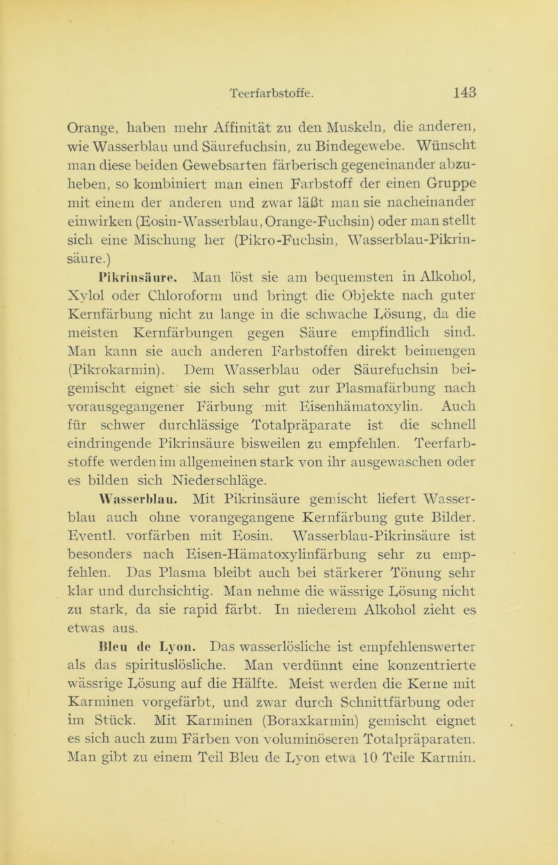 Orange, haben mehr Affinität zu den Muskeln, die anderen, wie Wasserblau und Säurefuchsin, zu Bindegewebe. Wünscht man diese beiden Gewebsarten färberisch gegeneinander abzu- heben, so kombiniert man einen Farbstoff der einen Gruppe mit einem der anderen und zwar läßt man sie nacheinander einwirken (Eosin-Wasserblau, Orange-Fuchsin) oder man stellt sich eine Mischung her (Pikro-Fuchsin, Wasserblau-Pikrin- säure.) Pikrinsäure. Man löst sie am bequemsten in Alkohol, Xylol oder Chloroform und bringt die Objekte nach guter Kernfärbung nicht zu lange in die schwache Lösung, da die meisten Kernfärbungen gegen Säure empfindlich sind. Man kann sie auch anderen Farbstoffen direkt beimengen (Pikrokarmin). Dem Wasserblau oder Säurefuchsin bei- gemischt eignet sie sich sehr gut zur Plasmafärbung nach vorausgegangener Färbung -mit Eisenhämatoxylin. Auch für schwer durchlässige Totalpräparate ist die schnell eindringende Pikrinsäure bisweilen zu empfehlen. Teerfarb- stoffe werden im allgemeinen stark von ihr ausgewaschen oder es bilden sich Niederschläge. Wasserblau. Mit Pikrinsäure gemischt liefert Wasser- blau auch ohne vorangegangene Kernfärbung gute Bilder. Eventl. vorfärben mit Eosin. Wasserblau-Pikrinsäure ist besonders nach Eisen-Hämatoxylinfärbung sehr zu emp- fehlen. Das Plasma bleibt auch bei stärkerer Tönung sehr klar und durchsichtig. Man nehme die wässrige Lösung nicht zu stark, da sie rapid färbt. In niederem Alkohol zieht es etwas aus. Bleu de Lyon. Das wasserlösliche ist empfehlenswerter als das spirituslösliche. Man verdünnt eine konzentrierte wässrige Lösung auf die Hälfte. Meist werden die Kerne mit Karminen vorgefärbt, und zwar durch Schnittfärbung oder im Stück. Mit Karminen (Boraxkarmin) gemischt eignet es sich auch zum Färben von voluminöseren Totalpräparaten. Man gibt zu einem Teil Bleu de Lyon etwa 10 Teile Karmin.
