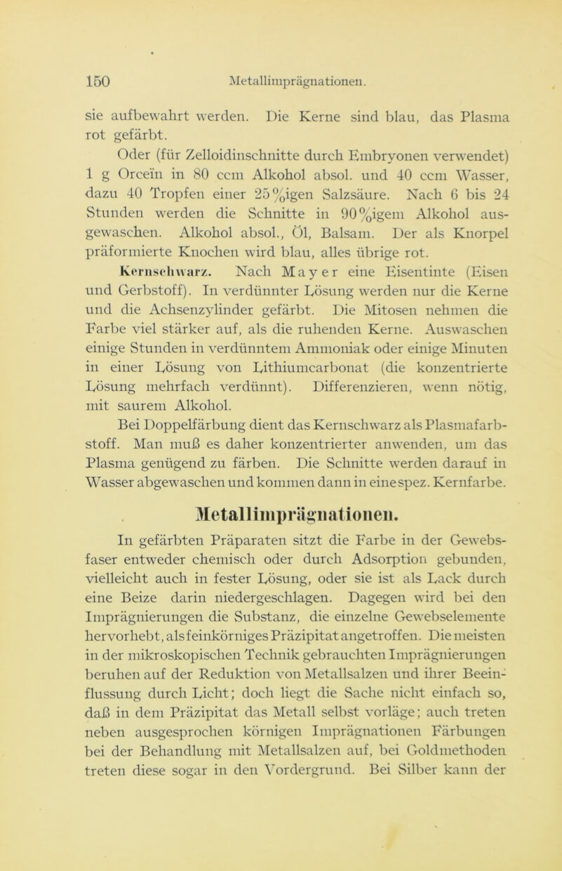 sie aufbewahrt werden. Die Kerne sind blau, das Plasma rot gefärbt. Oder (für Zelloidinschnitte durch Embryonen verwendet) 1 g Orcein in 80 ccm Alkohol absol. und 40 ccm Wasser, dazu 40 Tropfen einer 25%igen Salzsäure. Nach 6 bis 24 Stunden werden die Schnitte in 90%igem Alkohol aus- gewaschen. Alkohol absol., Öl, Balsam. Der als Knorpel präformierte Knochen wird blau, alles übrige rot. Ke rusch war/. Nach Mayer eine Eisentinte (Eisen und Gerbstoff). In verdünnter Lösung werden nur die Kerne und die Achsenzylinder gefärbt. Die Mitosen nehmen die Farbe viel stärker auf, als die ruhenden Kerne. Auswaschen einige Stunden in verdünntem Ammoniak oder einige Minuten in einer Lösung von Lithiumcarbonat (die konzentrierte Lösung mehrfach verdünnt). Differenzieren, wenn nötig, mit saurem Alkohol. Bei Doppelfärbung dient das Kernschwarz als Plasmafarb- stoff. Man muß es daher konzentrierter anwenden, um das Plasma genügend zu färben. Die Schnitte werden darauf in Wasser abgewaschen und kommen dann in einespez. Kernfarbe. Metallimprägiiationen. In gefärbten Präparaten sitzt die Farbe in der Gewebs- faser entweder chemisch oder durch Adsorption gebunden, vielleicht auch in fester Lösung, oder sie ist als Lack durch eine Beize darin niedergeschlagen. Dagegen wird bei den Imprägnierungen die Substanz, die einzelne Gewebselemente hervorhebt, als feinkörniges Präzipitat angetroffen. Die meisten in der mikroskopischen Technik gebrauchten Imprägnierungen beruhen auf der Reduktion von Metallsalzen und ihrer Beein- flussung durch Lieht; doch liegt die Sache nicht einfach so, daß in dem Präzipitat das Metall selbst vorläge; auch treten neben ausgesprochen körnigen Imprägnationen Färbungen bei der Behandlung mit Metallsalzen auf, bei Goldmethoden treten diese sogar in den Vordergrund. Bei Silber kann der