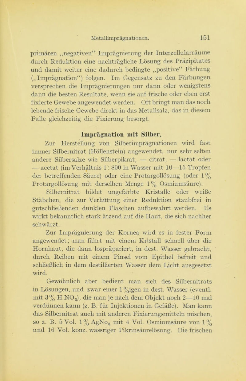 primären „negativen“ Imprägnierung der Interzellularräume durch Reduktion eine nachträgliche Lösung des Präzipitates und damit weiter eine dadurch bedingte „positive“ Färbung („Imprägnation“) folgen. Im Gegensatz zu den Färbungen versprechen die Imprägnierungen nur dann oder wenigstens dann die besten Resultate, wenn sie auf frische oder eben erst fixierte Gewebe angewendet werden. Oft bringt man das noch lebende frische Gewebe direkt in das Metallsalz, das in diesem Falle gleichzeitig die Fixierung besorgt. Imprägnation mit Silber. Zur Herstellung von Silberimprägnationen wird fast immer Silbernitrat (Höllenstein) angewendet, nur sehr selten andere Silbersalze wie Silberpikrat, — citrat, — lactat oder — acetat (im Verhältnis 1: 800 in Wasser mit 10—15 Tropfen der betreffenden Säure) oder eine Protargollösung (oder 1% Protargollösung mit derselben Menge 1% Osmiumsäure). Silber nitrat bildet ungefärbte Kristalle oder weiße Stäbchen, die zur Verhütung einer Reduktion staubfrei in gutschließenden dunklen Flaschen aufbewahrt werden. Es wirkt bekanntlich stark ätzend auf die Haut, die sich nachher schwärzt. Zur Imprägnierung der Kornea wird es in fester Form angewendet; man fährt mit einem Kristall schnell über die Hornhaut, die dann lospräpariert, in dest. Wasser gebracht, durch Reiben mit einem Pinsel vom Epithel befreit und schließlich in dem destillierten Wasser dem Licht ausgesetzt wird. Gewöhnlich aber bedient man sich des Silbernitrats in Lösungen, und zwar einer l%igen in dest. Wasser (eventl. mit 3% H N03), die man je nach dem Objekt noch 2—10 mal verdünnen kann (z. B. für Injektionen in Gefäße). Man kann das Silbernitrat auch mit anderen Fixierungsmittein mischen, so z. B. 5 Vol. 1% AgNo3 mit 4 Vol. Osmiumsäure von 1% und 16 Vol. konz. wässriger Pikrinsäurelösung. Die frischen