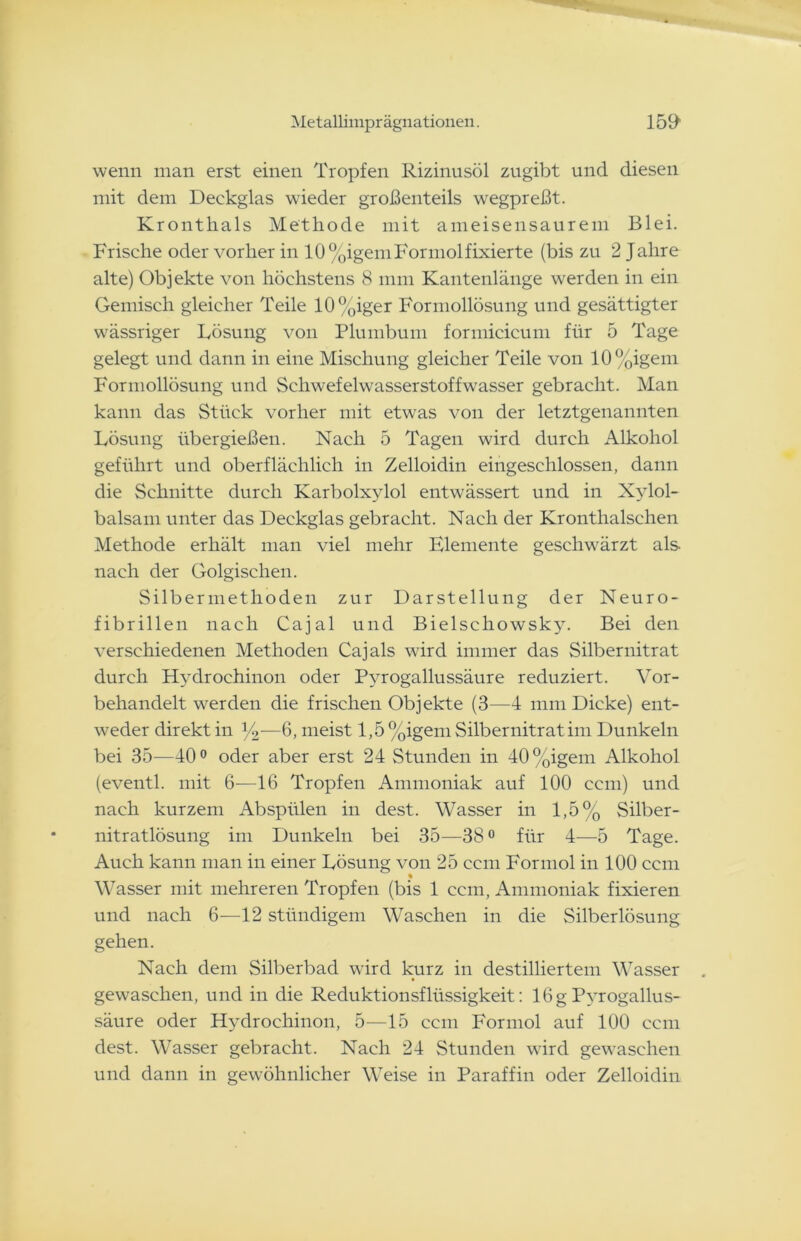 wenn man erst einen Tropfen Rizinusöl zugibt und diesen mit dem Deckglas wieder großenteils w^egpreßt. Kronthals Methode mit ameisensaurem Blei. Frische oder vorher in 10%igemFormolfixierte (bis zu 2 Jahre alte) Objekte von höchstens 8 mm Kantenlänge werden in ein Gemisch gleicher Teile 10%iger Formollösung und gesättigter wässriger Lösung von Plumbum formicicum für 5 Tage gelegt und dann in eine Mischung gleicher Teile von 10%igem Formollösung und Schwefelwasserstoffwasser gebracht. Man kann das Stück vorher mit etwas von der letztgenannten Lösung übergießen. Nach 5 Tagen wird durch Alkohol geführt und oberflächlich in Zelloidin eingeschlossen, dann die Schnitte durch Karbolxylol entwässert und in Xylol- balsam unter das Deckglas gebracht. Nach der Kronthalschen Methode erhält man viel mehr Elemente geschwärzt als nach der Golgischen. Silbermethöden zur Darstellung der Neuro- fibrillen nach Cajal und Bielschowsky. Bei den verschiedenen Methoden Cajals wird immer das Silbernitrat durch Hydrochinon oder Pvrogallussäure reduziert. Vor- behandelt werden die frischen Objekte (3—4 mm Dicke) ent- weder direkt in ]/2—6, meist 1,5 %igem Silbernitrat im Dunkeln bei 35—40° oder aber erst 24 Stunden in 40%igem Alkohol (eventl. mit 6—16 Tropfen Ammoniak auf 100 ccm) und nach kurzem Abspülen in dest. Wasser in 1,5% Silber- nitratlösung im Dunkeln bei 35—38° für 4—5 Tage. Auch kann man in einer Lösung von 25 ccm Formol in 100 ccm « Wasser mit mehreren Tropfen (bis 1 ccm, Ammoniak fixieren und nach 6—12 stündigem Waschen in die Silberlösung gehen. Nach dem Silberbad wird kurz in destilliertem Wasser gewaschen, und in die Reduktionsflüssigkeit: 16g Pyrogallus- säure oder Hydrochinon, 5—15 ccm Formol auf 100 ccm dest. Wasser gebracht. Nach 24 Stunden wird gewaschen und dann in gewöhnlicher Weise in Paraffin oder Zelloidin