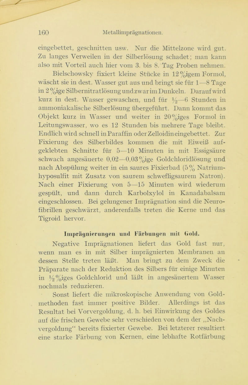 eingebettet, geschnitten usw. Nur die Mittelzone wird gut. Zu langes Verweilen in der Silberlösung schadet; man kann also mit Vorteil auch hier vom 3. bis 8. Tag Proben nehmen. Bielschowsky fixiert kleine Stücke in 12%igem Formol, wäscht sie in dest. Wasser gut aus und bringt sie für 1—8 Tage in 2 %ige Silbernitratlösung undzwar im Dunkeln. Darauf wird kurz in dest. Wasser gewaschen, und für *4—6 Stunden in ammoniakalische Silberlösung übergeführt. Dann kommt das Objekt kurz in Wasser und weiter in 20%iges Formol in Leitungswasser, wo es 12 Stunden bis mehrere Tage bleibt. Endlich wird schnell in Paraffin oder Zelloidin eingebettet. Zur Fixierung des Silberbildes kommen die mit Eiweiß auf- geklebten Schnitte für 5—10 Minuten in mit Essigsäure schwach angesäuerte 0,02—0,03%ige Goldchloridlösung und nach Abspülung weiter in ein saures Fixierbad (5% Natrium- liyposulfit mit Zusatz von saurem sehwefligsaurem Natron). Nach einer Fixierung von 5—15 Minuten wird wiederum gespült, und dann durch Karbolxylol in Kanadabalsam eingeschlossen. Bei gelungener Imprägnation sind die Neuro- fibrillen geschwärzt, anderenfalls treten die Kerne und das Tigroid hervor. Imprägnierungen und Färbungen mit hold. Negative Imprägnationen liefert das Gold fast nur, wenn man es in mit Silber imprägnierten Membranen an dessen Stelle treten läßt. Man bringt zu dem Zweck die Präparate nach der Reduktion des Silbers für einige Minuten in E>%iges Goldchlorid und läßt in angesäuertem Wasser nochmals reduzieren. Sonst liefert die mikroskopische Anwendung von Gold- methoden fast immer positive Bilder. Allerdings ist das Resultat bei Vor Vergoldung, d. h. bei Einwirkung des Goldes auf die frischen Gewebe sehr verschieden von dem der ,,Nach- vergoldung“ bereits fixierter Gewebe. Bei letzterer resultiert eine starke Färbung von Kernen, eine lebhafte Rotfärbung