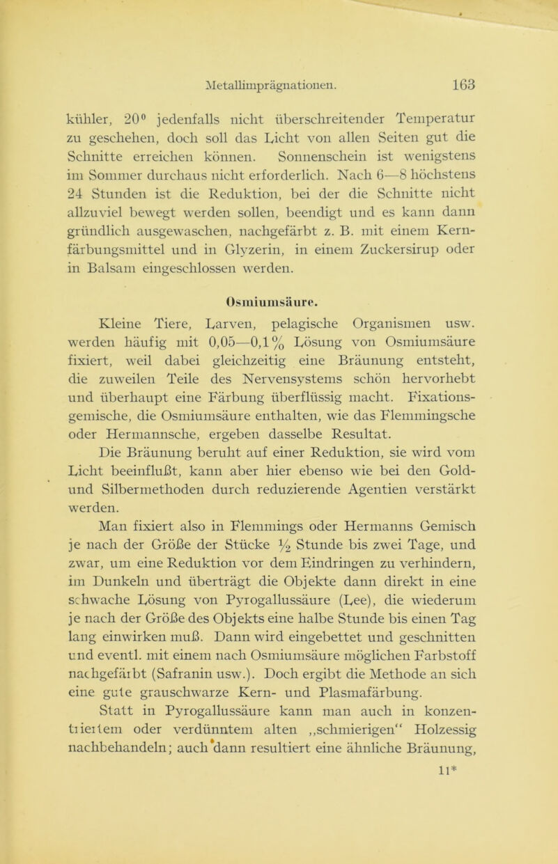 kühler, 20° jedenfalls nicht überschreitender Temperatur zu geschehen, doch soll das Licht von allen Seiten gut die Schnitte erreichen können. Sonnenschein ist wenigstens im Sommer durchaus nicht erforderlich. Nach 6—8 höchstens 24 Stunden ist die Reduktion, bei der die Schnitte nicht allzuviel bewegt werden sollen, beendigt und es kann dann gründlich ausgewaschen, nachgefärbt z. B. mit einem Kern- färbungsmittel und in Glyzerin, in einem Zuckersirup oder in Balsam eingeschlossen werden. Osmiumsäure. Kleine Tiere, Larven, pelagische Organismen usw. werden häufig mit 0,05—0,1% Lösung von Osmiumsäure fixiert, weil dabei gleichzeitig eine Bräunung entsteht, die zuweilen Teile des Nervensystems schön hervorhebt und überhaupt eine Färbung überflüssig macht. Fixations- gemische, die Osmiumsäure enthalten, wie das Flemmingsche oder Hermannsche, ergeben dasselbe Resultat. Die Bräunung beruht auf einer Reduktion, sie wird vom Licht beeinflußt, kann aber hier ebenso wie bei den Gold- und Silbermethoden durch reduzierende Agentien verstärkt werden. Man fixiert also in Flemmings oder Hermanns Gemisch je nach der Größe der Stücke y2 Stunde bis zwei Tage, und zwar, um eine Reduktion vor dem Eindringen zu verhindern, im Dunkeln und überträgt die Objekte dann direkt in eine schwache Lösung von Pvrogallussäure (Lee), die wiederum je nach der Größe des Objekts eine halbe Stunde bis einen Tag lang einwirken muß. Dann wird eingebettet und geschnitten und eventl. mit einem nach Osmiumsäure möglichen Farbstoff nachgefäibt (Safranin usw.). Doch ergibt die Methode an sich eine gute grauschwarze Kern- und Plasmafärbung. Statt in Pyrogallussäure kann man auch in konzen- tiieitem oder verdünntem alten „schmierigen“ Holzessig nachbehandeln; auch dann resultiert eine ähnliche Bräunung, 11*
