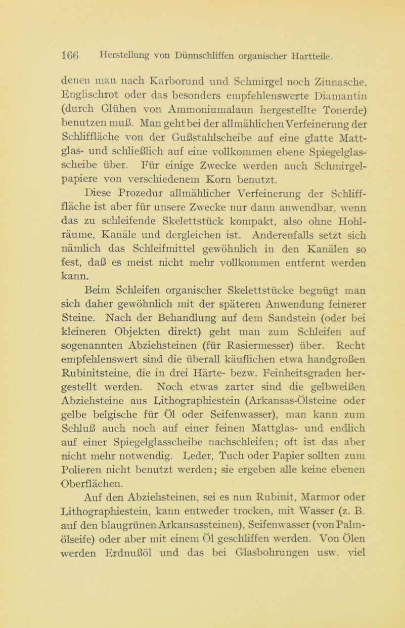 denen man nach Karborund und Schmirgel noch Zinnasche, Englischrot oder das besonders empfehlenswerte Diamantin (durch Glühen von Ammoniumalaun hergestellte Tonerde) benutzen muß. Man geht bei der allmählichen V erfeinerung der Schlif fläche von der Gußstahlscheibe auf eine glatte Matt- glas- und schließlich auf eine vollkommen ebene Spiegelglas- scheibe über. Für einige Zwecke werden auch Schmirgel- papiere von verschiedenem Korn benutzt. Diese Prozedur allmählicher Verfeinerung der Schliff- fläche ist aber für unsere Zwecke nur dann anwendbar, wenn das zu schleifende Skelettstück kompakt, also ohne Hohl- räume, Kanäle und dergleichen ist. Anderenfalls setzt sich nämlich das Schleifmittel gewöhnlich in den Kanälen so fest, daß es meist nicht mehr vollkommen entfernt werden kann. Beim Schleifen organischer Skelettstücke begnügt man sich daher gewöhnlich mit der späteren Anwendung feinerer Steine. Nach der Behandlung auf dem Sandstein (oder bei kleineren Objekten direkt) geht man zum Schleifen auf sogenannten Abziehsteinen (für Rasiermesser) über. Recht empfehlenswert sind die überall käuflichen etwa handgroßen Rubinitsteine, die in drei Härte- bezw. Feinheitsgraden her- gestellt werden. Noch etwas zarter sind die gelbweißen Abziehsteine aus Lithographiestein (Arkansas-Ölsteine oder gelbe belgische für Öl oder Seifenwasser), man kann zum Schluß auch noch auf einer feinen Mattglas- und endlich auf einer Spiegelglasscheibe nachschleifen; oft ist das aber nicht mehr notwendig. Leder, Tuch oder Papier sollten zum Polieren nicht benutzt werden; sie ergeben alle keine ebenen Oberflächen. Auf den Abziehsteinen, sei es nun Rubinit, Marmor oder Lithographiestein, kann entweder trocken, mit Wasser (z. B. auf den blaugrünen Arkansassteinen), Seifenwasser (von Palm- ölseife) oder aber mit einem öl geschliffen werden. Von Ölen werden Erdnußöl und das bei Glasbohrungen usw. viel