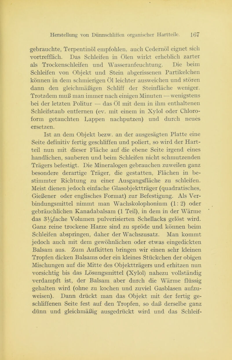 gebrauchte, Terpentinöl empfohlen, auch Cedernöl eignet sich vortrefflich. Das Schleifen in Ölen wirkt erheblich zarter als Trockenschleifen und Wasseranfeuchtung. Die beim Schleifen von Objekt und Stein abgerissenen Partikelchen können in dem schmierigen Öl leichter ausweichen und stören dann den gleichmäßigen Schliff der Steinfläche weniger. Trotzdem muß man immer nach einigen Minuten — wenigstens bei der letzten Politur — das Öl mit dem in ihm enthaltenen Schleifstaub entfernen (ev. mit einem in Xylol oder Chloro- form getauchten Tappen nachputzen) und durch neues ersetzen. Ist an dem Objekt bezw. an der ausgesägten Platte eine Seite definitiv fertig geschliffen und poliert, so wird der Hart- teil nun mit dieser Fläche auf die ebene Seite irgend eines handlichen, sauberen und beim Schleifen nicht schmutzenden Trägers befestigt. Die Mineralogen gebrauchen zuweilen ganz besondere derartige Träger, die gestatten, Flächen in be- stimmter Richtung zu einer Ausgangsfläche zu schleifen. Meist dienen jedoch einfache Glasobjektträger (quadratisches, Gießener oder englisches Format) zur Befestigung. Als Ver- bindungsmittel nimmt man Wachskolophonium (1:2) oder gebräuchlichen Kanadabalsam (1 Teil), in dem in der Wärme das 3j/3fache Volumen pulverisierten Schellacks gelöst wird. Ganz reine trockene Harze sind zu spröde und können beim Schleifen abspringen, daher der Wachszusatz. Man kommt jedoch auch mit dem gewöhnlichen oder etwas eingedickten Balsam aus. Zum Aufkitten bringen wir einen sehr kleinen Tropfen dicken Balsams oder ein kleines Stückchen der obigen Mischungen auf die Mitte des Objektträgers und erhitzen nun vorsichtig bis das Tösungsmittel (Xylol) nahezu vollständig verdampft ist, der Balsam aber durch die Wärme flüssig gehalten wird (ohne zu kochen und zuviel Gasblasen aufzu- weisen). Dann drückt man das Objekt mit der fertig ge- schliffenen Seite fest auf den Tropfen, so daß derselbe ganz dünn und gleichmäßig ausgedrückt wird und das Schleif-