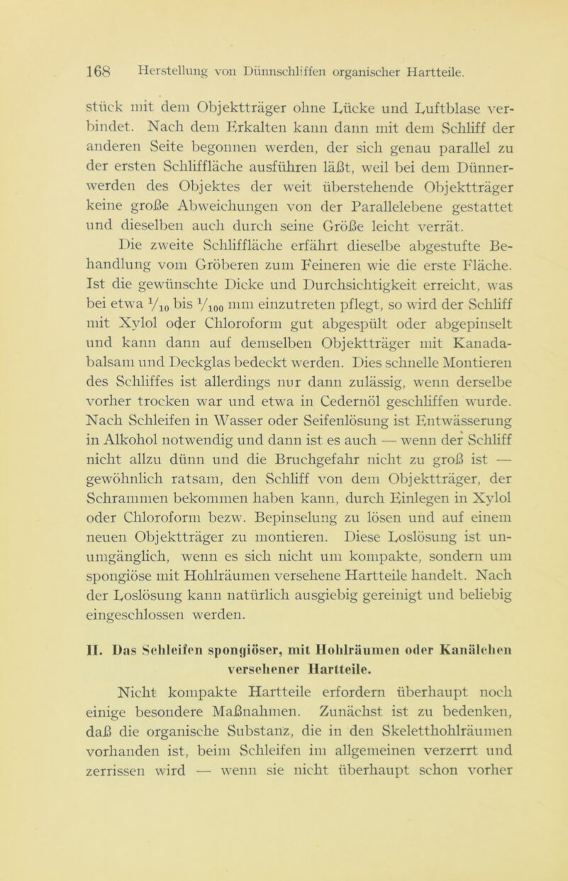 stück mit dem Objektträger ohne Lücke und Luftblase ver- bindet. Nach dem Erkalten kann dann mit dem Schliff der anderen Seite begonnen werden, der sich genau parallel zu der ersten Scliliffläehe ausführen läßt, weil bei dem Dünner- werden des Objektes der weit überstehende Objektträger keine große Abweichungen von der Parallelebene gestattet und dieselben auch durch seine Größe leicht verrät. Die zweite Scliliffläehe erfährt dieselbe abgestufte Be- handlung vom Gröberen zum Feineren wie die erste Fläche. Ist die gewünschte Dicke und Durchsichtigkeit erreicht, was bei etwa yi0 bis yi00 mm einzutreten pflegt, so wird der Schliff mit Xylol oder Chloroform gut abgespült oder abgepinselt und kann dann auf demselben Objektträger mit Kanada- balsam und Deckglas bedeckt werden. Dies schnelle Montieren des Schliffes ist allerdings nur dann zulässig, wenn derselbe vorher trocken war und etwa in Cedernöl geschliffen wurde. Nach Schleifen in Wasser oder Seifenlösung ist Entwässerung in Alkohol notwendig und dann ist es auch — wenn der Schliff nicht allzu dünn und die Bruchgefahr nicht zu groß ist — gewöhnlich ratsam, den Schliff von dem Objektträger, der Schrammen bekommen haben kann, durch Einlegen in Xylol oder Chloroform bezw. Bepinselung zu lösen und auf einem neuen Objektträger zu montieren. Diese Loslösung ist un- umgänglich, wenn es sich nicht um kompakte, sondern um spongiöse mit Hohlräumen versehene Hartteile handelt. Nach der Loslösung kann natürlich ausgiebig gereinigt und beliebig eingeschlossen werden. II. Das Schleifen spongiöser, mit Hohlräumen oder Kanälelien versehener Hartteile. Nicht kompakte Hartteile erfordern überhaupt noch einige besondere Maßnahmen. Zunächst ist zu bedenken, daß die organische Substanz, die in den Skeletthohlräumen vorhanden ist, beim Schleifen im allgemeinen verzerrt und zerrissen wird — wenn sie nicht überhaupt schon vorher