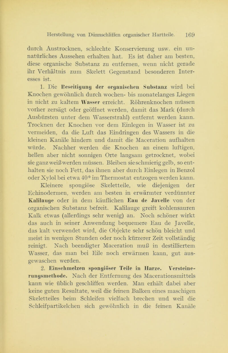 durch Austrocknen, schlechte Konservierung usw. ein un- natürliches Aussehen erhalten hat. Es ist daher am besten, diese organische Substanz zu entfernen, wenn nicht gerade ihr Verhältnis zum Skelett Gegenstand besonderen Inter- esses ist. 1. Die lteseitigung »1er organischen Substanz wird bei Knochen gewöhnlich durch wochen- bis monatelanges Liegen in nicht zu kaltem Wasser erreicht. Röhrenknochen müssen vorher zersägt oder geöffnet werden, damit das Mark (durch Ausbürsten unter dem Wasserstrahl) entfernt werden kann. Trocknen der Knochen vor dem Einlegen in Wasser ist zu vermeiden, da die Luft das Eindringen des Wassers in die kleinen Kanäle hindern und damit die Maceration aufhalten würde. Nachher werden die Knochen an einem luftigen, hellen aber nicht sonnigen Orte langsam getrocknet, wobei sie ganz wreiß werden müssen. Bleiben sie schmierig gelb, so ent- halten sie noch Fett, das ihnen aber durch Einlegen in Benzol oder Xylol bei etwTa 400 im Thermostat entzogen werden kann. Kleinere spongiöse Skeletteile, wie diejenigen der Eehinodermen, werden am besten in erwärmter verdünnter Kalilauge oder in dem käuflichen Eau de Javelle von der organischen Substanz befreit. Kalilauge greift kohlensauren Kalk etwas (allerdings sehr wenig) an. Noch schöner wirkt das auch in seiner Anwendung bequemere Eau de Javelle, das kalt verwendet wird, die Objekte sehr schön bleicht und meist in wenigen Stunden oder noch kürzerer Zeit vollständig reinigt. Nach beendigter Maceration muß in destilliertem Wasser, das man bei Eile noch erwärmen kann, gut aus- gewaschen werden. 2. Einschmelzen spongiöser Teile in Harze. Versteine- rungsmethode. Nach der Entfernung des Macerationsmittels kann wie üblich geschliffen werden. Man erhält dabei aber keine guten Resultate, weil die feinen Balken eines maschigen Skeletteiles beim Schleifen vielfach brechen und weil die Schleifpartikelchen sich gewöhnlich in die feinen Kanäle