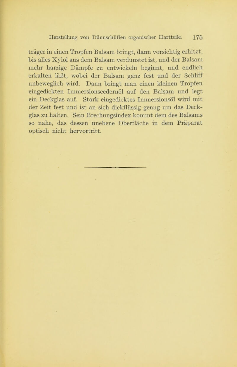 träger in einen Tropfen Balsam bringt, dann vorsichtig erhitzt, bis alles Xylol aus dem Balsam verdunstet ist, und der Balsam mehr harzige Dämpfe zu entwickeln beginnt, und endlich erkalten läßt, wobei der Balsam ganz fest und der Schliff unbeweglich wird. Dann bringt man einen kleinen Tropfen eingedickten Immersionscedernöl auf den Balsam und legt ein Deckglas auf. Stark eingedicktes Immersionsöl wird mit der Zeit fest und ist an sich dickflüssig genug um das Deck- glas zu halten. Sein Brechungsindex kommt dem des Balsams so nahe, das dessen unebene Oberfläche in dem Präparat optisch nicht hervortritt.