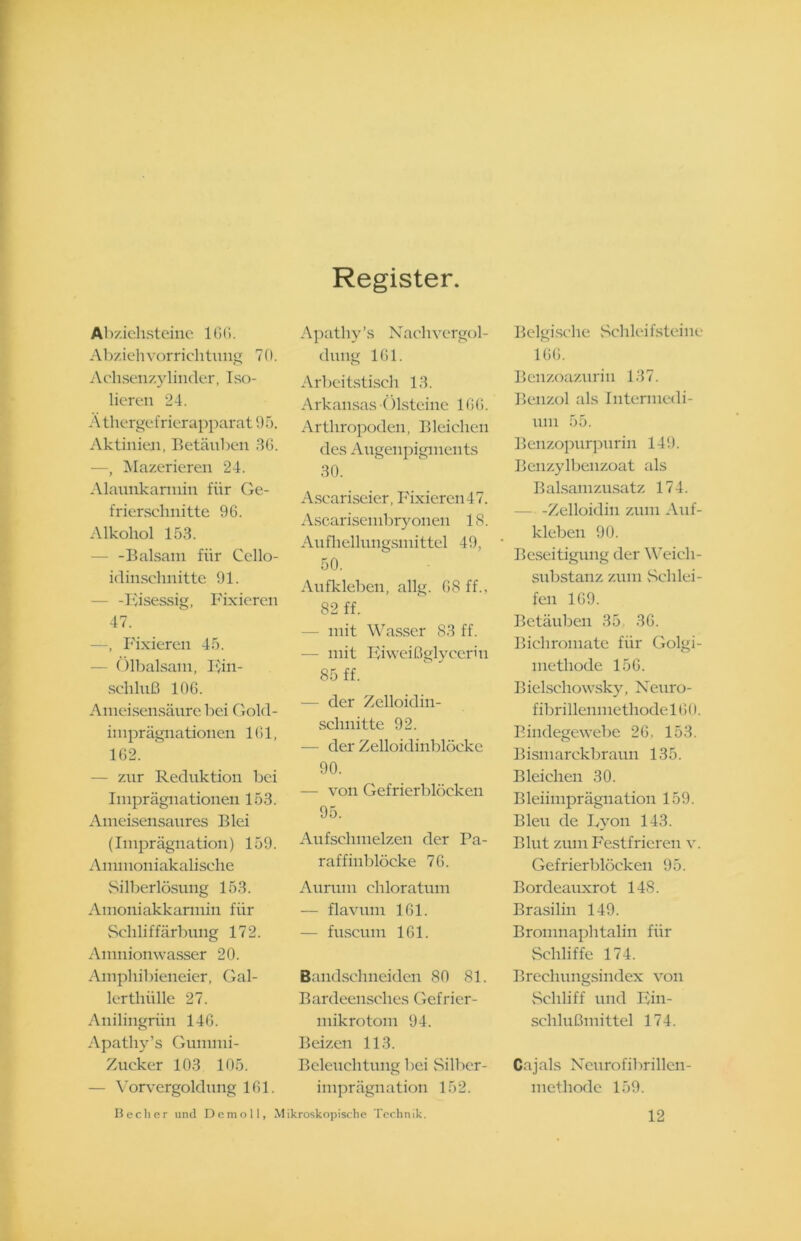 Register Abziehsteine IG6. Abzieh Vorrichtung 7 0. Achsenzylinder, Iso- lieren 24. A thergefrierapparat 9 5. Aktinien, Betäuben 96. —, Mazerieren 24. Alannkarmin für Ge- frierschnitte 96. Alkohol 153. - -Balsam für Cello- idinschnitte 91. -Ivisessig, Fixieren 47. —, Fixieren 45. - Ölbalsam, Ivin- schluß 106. Ameisensäure bei Gold- imprägnationen 161, 162. — zur Reduktion bei Imprägnationen 153. Ameisensaures Blei (Imprägnation) 159. Aimnoniakalische Silberlösung 153. Amoniakkarmin für Scliliffärbung 172. Amnionwasser 20. Amphibieneier, Gal- lerthülle 27. Anilingrün 146. Apathy’s Gummi- Zucker 103 105. — Vorvergoldung 161. Becher und Demo 11 Apathy’s Nachvergol- dung 161. Arbeitstisch 13. Arkansas -Ölsteine 166. Arthropoden, Bleichen des Augenpigments 30. Ascariseier, Fixieren!?. Ascarisembryonen 18. Aufhellungsmittel 49, 50. Aufkleben, allg. 68 ff., 82 ff. - mit Wasser 83 ff. — mit Fiwcißglycerüi 85 ff. - der Zelloidin- sclmitte 92. — der Zelloidinblöcke 90. — von Gefrierblöcken 95. Aufsclnnelzeu der Pa- raffinblöcke 76. Aurum chloratum — flavum 161. — fuscum 161. Bandschneiden 80 81. Bardeensches Gefricr- mikrotom 94. Beizen 113. Beleuchtung bei Silber- imprägnation 152. Mikroskopische Technik. Belgische Schleifsteine 166. Benzoazurin 137. Benzol als Intermedi- um 55. Benzopurpurin 149. Benzylbenzoat als Balsamzusatz 174. -■ -Zelloidin zum Auf- kleben 90. Beseitigung der Weich- substanz zum Schlei- fen 169. Betäuben 35, 36. Bichromate für Golgi- methode 156. Bielschowsky, Neuro- fibrillenmethode 160. Bindegewebe 26. 153. Bismarckbraun 135. Bleichen 30. Bleiimprägnation 159. Bleu de Lyon 143. Blut zum Festfrieren v. Gefrierblöcken 95. Bordeauxrot 148. Brasilin 149. Bronmaphtalin für Schliffe 174. Brechungsindex von Schliff und Fin- schlußmittel 174. Cajals Neurofibrillen- methode 159. 12