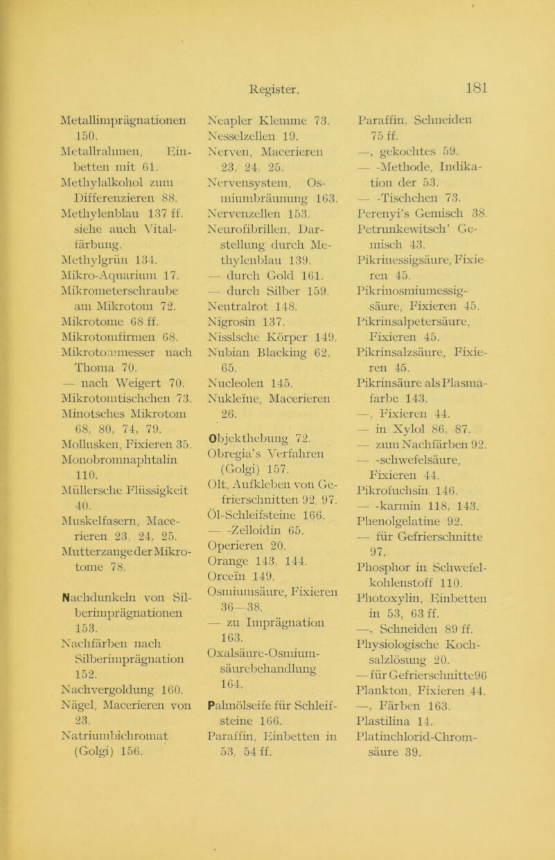 Metallimprägnationen 150. Metallrahmen, pin- betten mit 61. Methylalkohol zum Differenzieren 88. Methylenblau 137 ff. siehe auch Yital- färbung. Methylgriiu 134. Mikro-Aquarium 17. Mik ronieterscliraube am Mikrotom 72. Mikrotome 68 ff. Mikrotomfirmen 68. M i k roto m messer nach Thoma 70. nach Weigert 70. Mik rotoi ntischchen 73. Minotsclies Mikrotom 68, 80, 74, 79. Mollusken, Fixieren 35. Monobromnaphtalin 110. Müllersche Flüssigkeit 40. Muskelfasern, Mace- rieren 23, 24. 25. Mutterzange der Mikro- tome 78. Nachdunkeln von Sil- berimprägnationen 153. Nachfärben nach Silberiu lpr äguation 152. N ach Vergoldung 160. Nägel, Macerieren von 23. Natriumbichromat (Golgi) 156. Register. Neapler Klemme 73. Nesselzellen 19. Nerven, Macerieren 23, 24, 25. Nervensystem, Os- mimnbrämmng 163. Nervenzellen 153. Neurofibrillen, Dar- stellung durch Me- thylenblau 139. — durch Gold 161. — durch Silber 159. Neutralrot 148. Nigrosin 137. Nisslsehe Körper 149. Nubian Blacking 62, 65. Nucleolen 145. Nukleine, Macerieren 26. Objektliebvmg 72. Obregia’s Verfahren (Golgi) 157. Olt, Aufkleben von Ge- frierschuitten 92 97. Öl-Schleifsteine 166. — -Zelloidin 65. Operieren 20. Orange 143, 144. Orcein 149. Osmiumsäure, Fixieren 36—38. — zu Imprägnation 163. Oxalsäure-Osmium- säurebehandlung 164. Palmölseife für Schleif- steine 166. Paraffin, Finbetten in 53, 54 ff. 181 Paraffin, Schneiden 75 ff. —, gekochtes 59. — -Methode, Indika- tion der 53. - -Tischchen 73. Pereuyi’s Gemisch 38. Petrunkewitscli ’ Ge- misch 43. Pikrinessigsäure, Fixie- ren 45. Pik r i nosmi umessig- säure, Fixieren 45. Pikrinsalpetersäure, Fixieren 45. Pikrinsalzsäure, Fixie- ren 45. Pikrinsäure als Plasma- farbe 143. —, Fixieren 44. — in Xylol 86, 87. — zmn Nachfärben 92. — -Schwefelsäure, Fixieren 44. Pikro tuchsin 146. - -karmin 118, 143. Phenolgelatine 92. — für Gefrierschnitte 97. Phosphor in Schwefel- kohlenstoff 110. Pliotoxylin, Finbetten in 53, 63 ff. —, Schneiden 89 ff. Physiologische Koch- salzlösung 20. — für Gefrierschnitte96 Plankton, Fixieren 44. —, Färben 163. Plastilina 14. Platinchlorid-Chrom- säure 39.