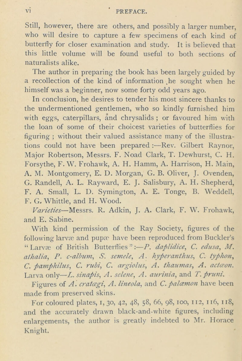 Still, however, there are others, and possibly a larger number, who will desire to capture a few specimens of each kind of butterfly for closer examination and study. It is believed that this little volume will be found useful to both sections of naturalists alike. The author in preparing the book has been largely guided by a recollection of the kind of information ^he sought when he himself was a beginner, now some forty odd years ago. In conclusion, he desires to tender his most sincere thanks to the undermentioned gentlemen, who so kindly furnished him with eggs, caterpillars, and chrysalids ; or favoured him with the loan of some of their choicest varieties of butterflies for figuring ; without their valued assistance many of the illustra- tions could not have been prepared :—Rev. Gilbert Raynor, Major Robertson, Messrs. F. Noad Clark, T. Dewhurst, C. H. Forsythe, F. W. Frohawk, A. H. Hamm, A. Harrison, H. Main, A. M. Montgomery, E. D. Morgan, G. B. Oliver, J. Ovenden, G. Randell, A. L. Ray ward, E. J. Salisbury, A. H. Shepherd, F. A. Small, L. D. Symington, A. E. Tonge, B. Weddell, F. G. Whittle, and H. Wood. Varieties—Messrs. R. Adkin, J. A. Clark, F. W. Frohawk, and E. Sabine. With kind permission of the Ray Society, figures of the following larvae and pupae have been reproduced from Buckler’s “Larvae of British Butterflies”:—P. daplidice, C. edusa, M. athalia, P. c-album, S. semele, A. hyperanthus, C. typhon, C. pamphilus, C. rubi, C. argiolus, A. thaumas, A. acta’on. Larva only—L. sinapis, A. selene, A. aurinia, and T. pruni. Figures of A. cratcegi, A. lineola, and C. palcevion have been made from preserved skins. For coloured plates, 1,30, 42, 48, 58, 66, 98, 100, 112, 116, 118, and the accurately drawn black-and-white figures, including enlargements, the author is greatly indebted to Mr. Horace Knight.