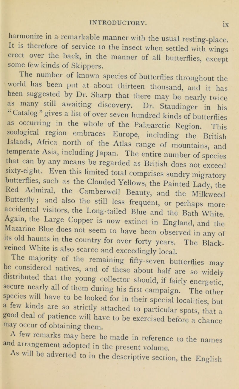IX harmonize in a remarkable manner with the usual resting-place. It is therefore of service to the insect when settled with wings erect over the back, in the manner of all butterflies, except some few kinds of Skippers. The number of known species of butterflies throughout the world has been put at about thirteen thousand, and it has been suggested by Dr. Sharp that there may be nearly twice as many still awaiting discovery. Dr. Staudinger in his “ Catal°g ” gives a list of over seven hundred kinds of butterflies as occurring in the whole of the Palrearctic Region. This zoological region embraces Europe, including the British Islands, Africa north of the Atlas range of mountains, and tempeiate Asia, including Japan. The entire number of species that can by any means be regarded as British does not exceed sixty-eight. Even this limited total comprises sundry migratory butterflies, such as the Clouded Yellows, the Painted Lady, the Red Admiral, the Camberwell Beauty, and the Milkweed Butterfly; and also the still less frequent, or perhaps more accidental visitors, the Long-tailed Blue and the Bath White. Again, the Large Copper is now extinct in England, and the Mazarine Blue does not seem to have been observed in any of its old haunts in the country for over forty years. The Black- veined White is also scarce and exceedingly local. The majority of the remaining fifty-seven butterflies may be considered natives, and of these about half are so widely distributed that the young collector should, if fairly energetic secure nearly all of them during his first campaign. The other species will have to be looked for in their special localities, but llT, T f are 50 StHct,y attached t0 Particular spots, that a k°°d deal of Patience will have to be exercised before a chance may occur of obtaining them. A few remarks may here be made in reference to the names an auangement adopted in the present volume. As will be adverted to in the descriptive section, the English