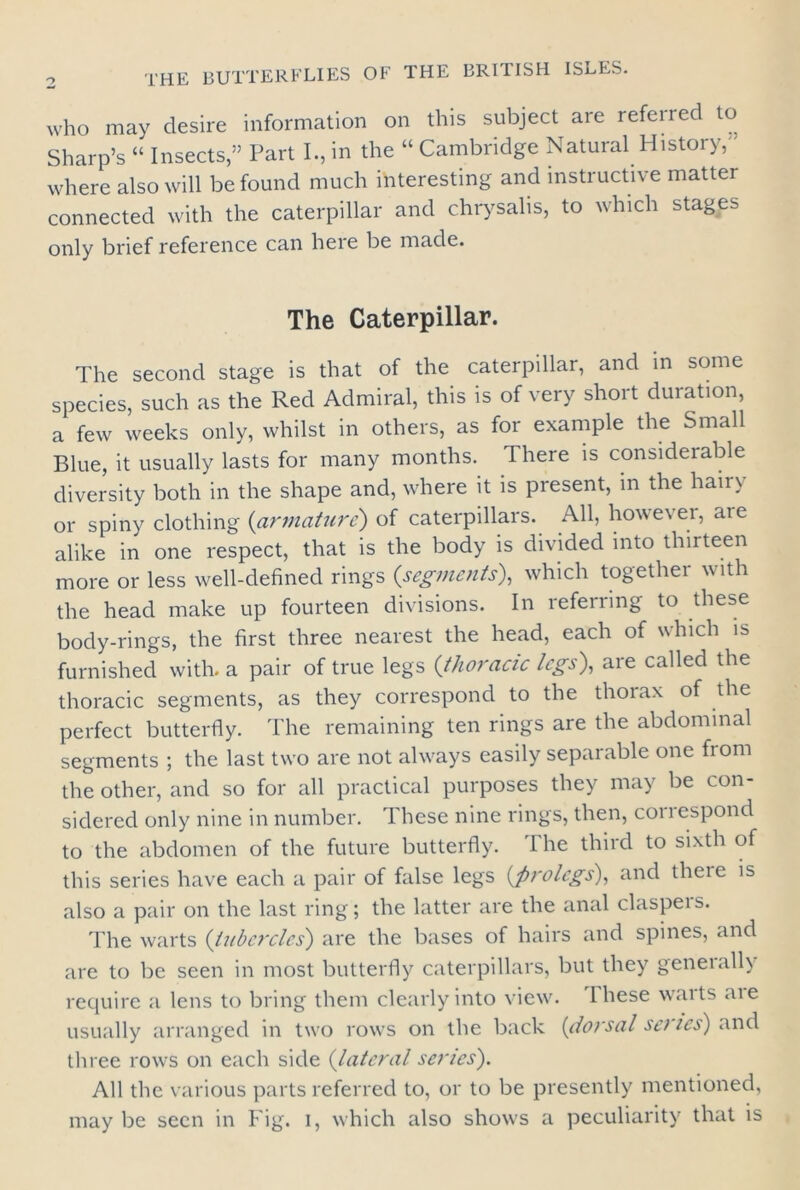 who may desire information on this subject are referred to Sharp’s “ Insects,” Part I., in the “ Cambridge Natural History,' where also will be found much interesting and instructive matter connected with the caterpillar and chrysalis, to which stages only brief reference can here be made. The Caterpillar. The second stage is that of the caterpillar, and in some species, such as the Red Admiral, this is of very short duration, a few weeks only, whilst in others, as for example the Small Blue, it usually lasts for many months. There is considerable diversity both in the shape and, where it is present, in the hairy or spiny clothing (armature) of caterpillars. All, however, ate alike in one respect, that is the body is divided into thirteen more or less well-defined rings (segments), which together with the head make up fourteen divisions. In referring to these body-rings, the first three nearest the head, each of which is furnished with, a pair of true legs (thoracic legs'), are called the thoracic segments, as they correspond to the thorax of the perfect butterfly. The remaining ten rings are the abdominal segments ; the last two are not always easily separable one from the other, and so for all practical purposes they may be con- sidered only nine in number. These nine rings, then, coi 1 espond to the abdomen of the future butterfly. 1 he third to sixth of this series have each a pair of false legs {prolegs), and theie is also a pair on the last ring; the latter are the anal claspers. The warts {tubercles) are the bases of hairs and spines, and are to be seen in most butterfly caterpillars, but they geneially require a lens to bring them clearly into view, lhese waits aie usually arranged in two rows on the back {dorsal sc? tes) and three rows on each side {lateral series). All the various parts referred to, or to be presently mentioned, may be seen in Fig. i, which also shows a peculiarity that is