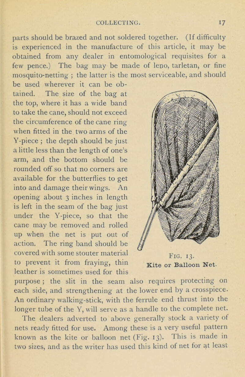 parts should be brazed and not soldered together. (If difficulty is experienced in the manufacture of this article, it may be obtained from any dealer in entomological requisites for a few pence.) The bag may be made of leno, tarletan, or fine mosquito-netting ; the latter is the most serviceable, and should be used wherever it can be ob- tained. The size of the bag at the top, where it has a wide band to take the cane, should not exceed the circumference of the cane ring when fitted in the two arms of the Y-piece ; the depth should be just a little less than the length of one’s arm, and the bottom should be rounded off so that no corners are available for the butterflies to get into and damage their wings. An opening about 3 inches in length is left in the seam of the bag just under the Y-piece, so that the cane may be removed and rolled up when the net is put out of action. The ring band should be covered with some stouter material to prevent it from fraying, thin leather is sometimes used for this purpose ; the slit in the seam also requires protecting on each side, and strengthening at the lower end by a crosspiece. An ordinary walking-stick, with the ferrule end thrust into the longer tube of the Y, will serve as a handle to the complete net. The dealers adverted to above generally stock a variety of nets ready fitted for use. Among these is a very useful pattern known as the kite or balloon net (Fig. 13). This is made in two sizes, and as the writer has used this kind of net for at least