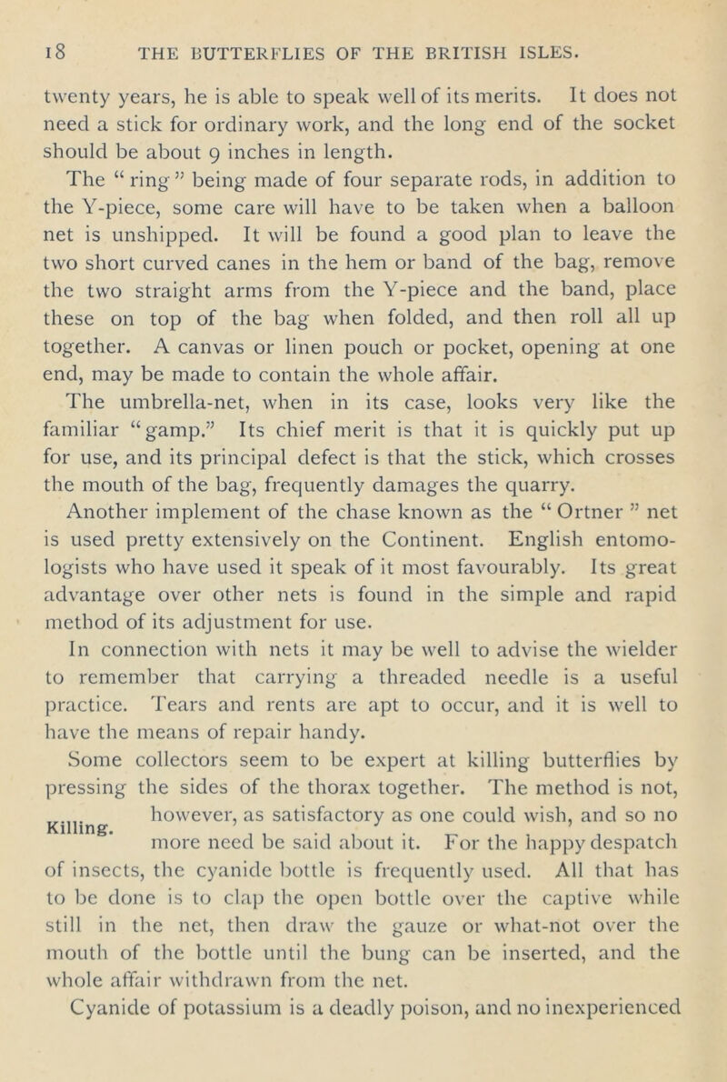 twenty years, he is able to speak well of its merits. It does not need a stick for ordinary work, and the long end of the socket should be about 9 inches in length. The “ring” being made of four separate rods, in addition to the Y-piece, some care will have to be taken when a balloon net is unshipped. It will be found a good plan to leave the two short curved canes in the hem or band of the bag, remove the two straight arms from the Y-piece and the band, place these on top of the bag when folded, and then roll all up together. A canvas or linen pouch or pocket, opening at one end, may be made to contain the whole affair. The umbrella-net, when in its case, looks very like the familiar “gamp.” Its chief merit is that it is quickly put up for use, and its principal defect is that the stick, which crosses the mouth of the bag, frequently damages the quarry. Another implement of the chase known as the “ Ortner ” net is used pretty extensively on the Continent. English entomo- logists who have used it speak of it most favourably. Its great advantage over other nets is found in the simple and rapid method of its adjustment for use. In connection with nets it may be well to advise the wielder to remember that carrying a threaded needle is a useful practice. Tears and rents are apt to occur, and it is well to have the means of repair handy. Some collectors seem to be expert at killing butterflies by pressing the sides of the thorax together. The method is not, however, as satisfactory as one could wish, and so no Killing. 7 .... . . more need be said about it. For the happy despatch of insects, the cyanide bottle is frequently used. All that has to be done is to clap the open bottle over the captive while still in the net, then draw the gauze or what-not over the mouth of the bottle until the bung can be inserted, and the whole affair withdrawn from the net. Cyanide of potassium is a deadly poison, and no inexperienced