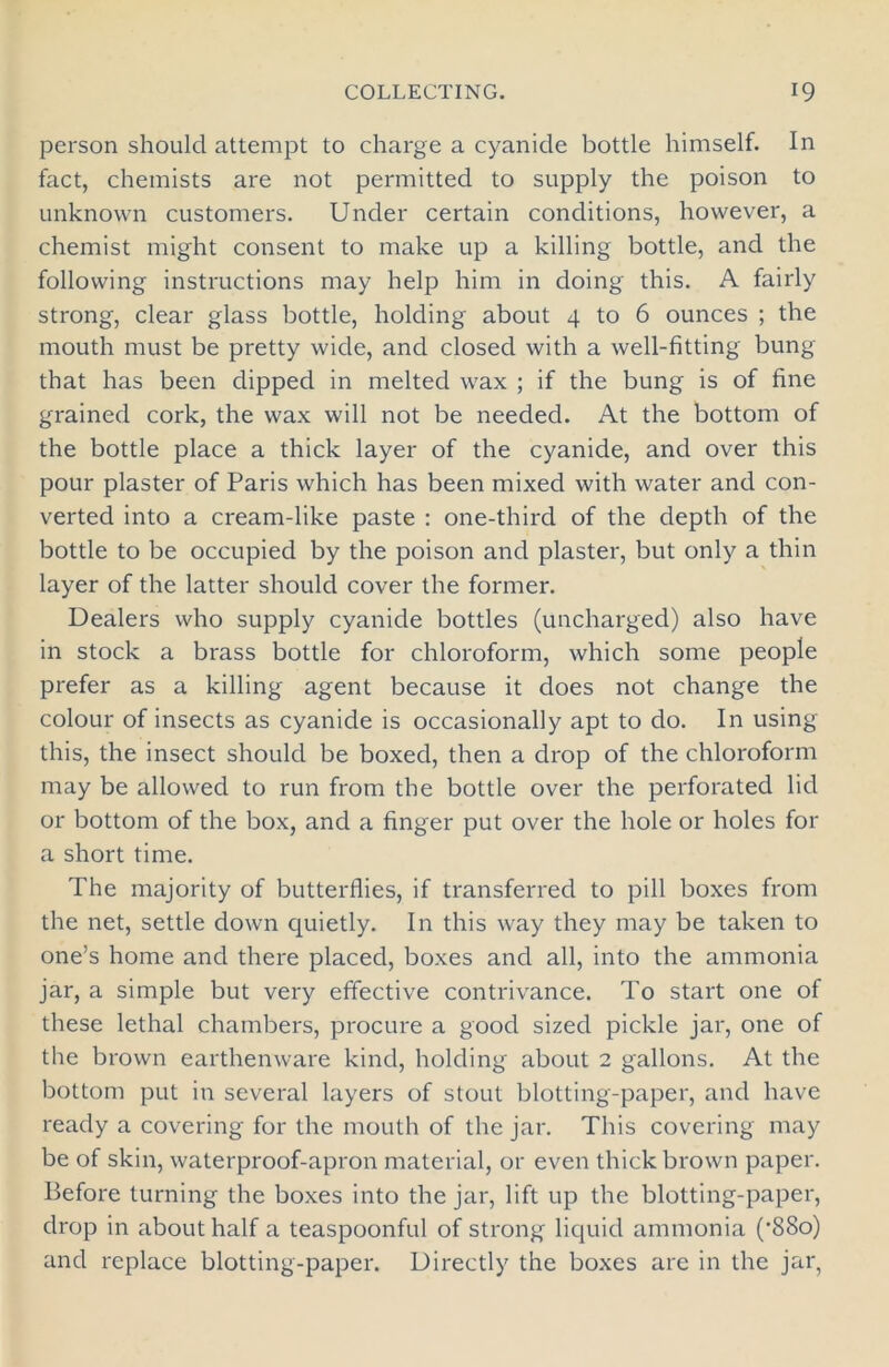 person should attempt to charge a cyanide bottle himself. In fact, chemists are not permitted to supply the poison to unknown customers. Under certain conditions, however, a chemist might consent to make up a killing bottle, and the following instructions may help him in doing this. A fairly strong, clear glass bottle, holding about 4 to 6 ounces ; the mouth must be pretty wide, and closed with a well-fitting bung that has been dipped in melted wax ; if the bung is of fine grained cork, the wax will not be needed. At the bottom of the bottle place a thick layer of the cyanide, and over this pour plaster of Paris which has been mixed with water and con- verted into a cream-like paste : one-third of the depth of the bottle to be occupied by the poison and plaster, but only a thin layer of the latter should cover the former. Dealers who supply cyanide bottles (uncharged) also have in stock a brass bottle for chloroform, which some people prefer as a killing agent because it does not change the colour of insects as cyanide is occasionally apt to do. In using this, the insect should be boxed, then a drop of the chloroform may be allowed to run from the bottle over the perforated lid or bottom of the box, and a finger put over the hole or holes for a short time. The majority of butterflies, if transferred to pill boxes from the net, settle down quietly. In this way they may be taken to one’s home and there placed, boxes and all, into the ammonia jar, a simple but very effective contrivance. To start one of these lethal chambers, procure a good sized pickle jar, one of the brown earthenware kind, holding about 2 gallons. At the bottom put in several layers of stout blotting-paper, and have ready a covering for the mouth of the jar. This covering may be of skin, waterproof-apron material, or even thick brown paper. Before turning the boxes into the jar, lift up the blotting-paper, drop in about half a teaspoonful of strong liquid ammonia (-88o) and replace blotting-paper. Directly the boxes are in the jar,