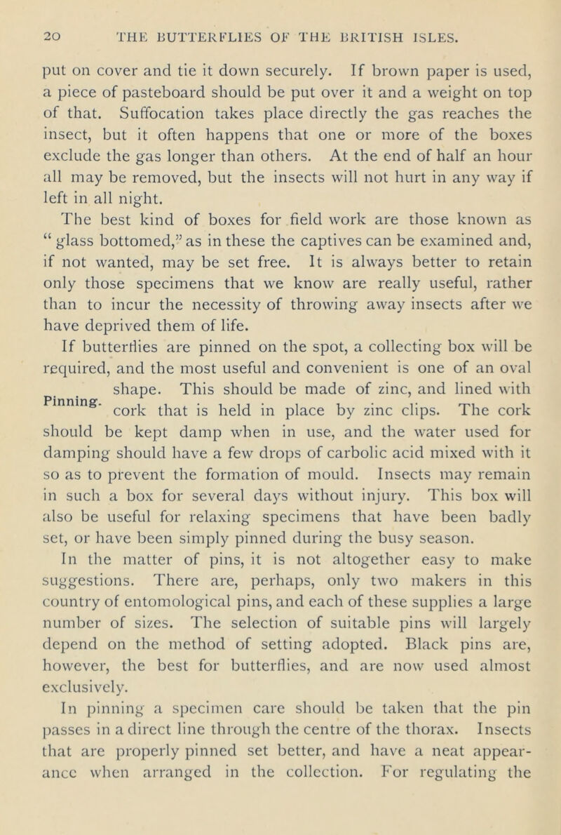 put on cover and tie it down securely. If brown paper is used, a piece of pasteboard should be put over it and a weight on top of that. Suffocation takes place directly the gas reaches the insect, but it often happens that one or more of the boxes exclude the gas longer than others. At the end of half an hour all may be removed, but the insects will not hurt in any way if left in all night. The best kind of boxes for field work are those known as “ glass bottomed,” as in these the captives can be examined and, if not wanted, may be set free. It is always better to retain only those specimens that we know are really useful, rather than to incur the necessity of throwing away insects after we have deprived them of life. If butterflies are pinned on the spot, a collecting box will be required, and the most useful and convenient is one of an oval shape. This should be made of zinc, and lined with Pinning. corj, ^at js held jn piace by zjnc clipS. The cork should be kept damp when in use, and the water used for damping should have a few drops of carbolic acid mixed with it so as to prevent the formation of mould. Insects may remain in such a box for several days without injury. This box will also be useful for relaxing specimens that have been badly set, or have been simply pinned during the busy season. In the matter of pins, it is not altogether easy to make suggestions. There are, perhaps, only two makers in this country of entomological pins, and each of these supplies a large number of sizes. The selection of suitable pins will largely depend on the method of setting adopted. Black pins are, however, the best for butterflies, and are now used almost exclusively. In pinning a specimen care should be taken that the pin passes in a direct line through the centre of the thorax. Insects that are properly pinned set better, and have a neat appear- ance when arranged in the collection. For regulating the
