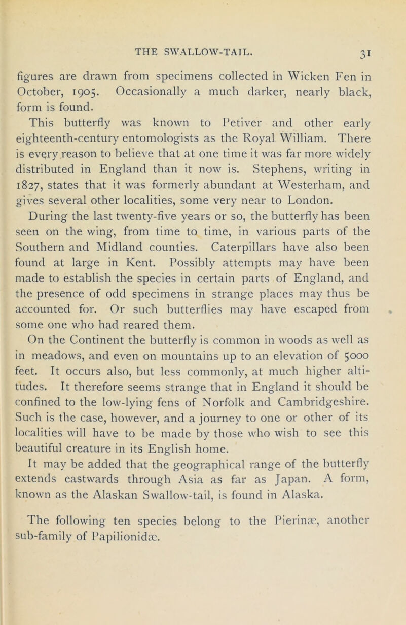 THE SWALLOW-TAIL. figures are drawn from specimens collected in Wicken Fen in October, 1905. Occasionally a much darker, nearly black, form is found. This butterfly was known to Petiver and other early eighteenth-century entomologists as the Royal William. There is every reason to believe that at one time it was far more widely distributed in England than it now is. Stephens, writing in 1827, states that it was formerly abundant at Westerham, and gives several other localities, some very near to London. During the last twenty-five years or so, the butterfly has been seen on the wing, from time to time, in various parts of the Southern and Midland counties. Caterpillars have also been found at large in Kent. Possibly attempts may have been made to establish the species in certain parts of England, and the presence of odd specimens in strange places may thus be accounted for. Or such butterflies may have escaped from some one who had reared them. On the Continent the butterfly is common in woods as well as in meadows, and even on mountains up to an elevation of 5000 feet. It occurs also, but less commonly, at much higher alti- tudes. It therefore seems strange that in England it should be confined to the low-lying fens of Norfolk and Cambridgeshire. Such is the case, however, and a journey to one or other of its localities will have to be made by those who wish to see this beautiful creature in its English home. It may be added that the geographical range of the butterfly extends eastwards through Asia as far as Japan. A form, known as the Alaskan Swallow-tail, is found in Alaska. The following ten species belong to the Pierinm, another sub-family of Papilionidm.