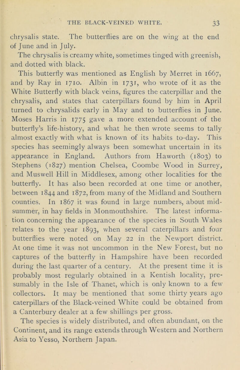 chrysalis state. The butterflies are on the wing at the end of June and in July. The chrysalis is creamy white, sometimes tinged with greenish, and dotted with black. This butterfly was mentioned as English by Merret in 1667, and by Ray in 1710. Albin in 1731, who wrote of it as the White Butterfly with black veins, figures the caterpillar and the chrysalis, and states that caterpillars found by him in April turned to chrysalids early in May and to butterflies in June. Moses Harris in 1775 gave a more extended account of the butterfly’s life-history, and what he then wrote seems to tally almost exactly with what is known of its habits to-day. This species has seemingly always been somewhat uncertain in its appearance in England. Authors from Haworth (1803) to Stephens (1827) mention Chelsea, Coombe Wood in Surrey, and Muswell Hill in Middlesex, among other localities for the butterfly. It has also been recorded at one time or another, between 1844 and 1872, from many of the Midland and Southern counties. In 1867 it was found in large numbers, about mid- summer, in hay fields in Monmouthshire. The latest informa- tion concerning the appearance of the species in South Wales relates to the year 1893, when several caterpillars and four butterflies were noted on May 22 in the Newport district. At one time it was not uncommon in the New Forest, but no captures of the butterfly in Hampshire have been recorded during the last quarter of a century. At the present time it is probably most regularly obtained in a Kentish locality, pre- sumably in the Isle of Thanet, which is only known to a few collectors. It may be mentioned that some thirty years ago caterpillars of the Black-veined White could be obtained from a Canterbury dealer at a few shillings per gross. The species is widely distributed, and often abundant, on the Continent, and its range extends through Western and Northern Asia to Yesso, Northern Japan.