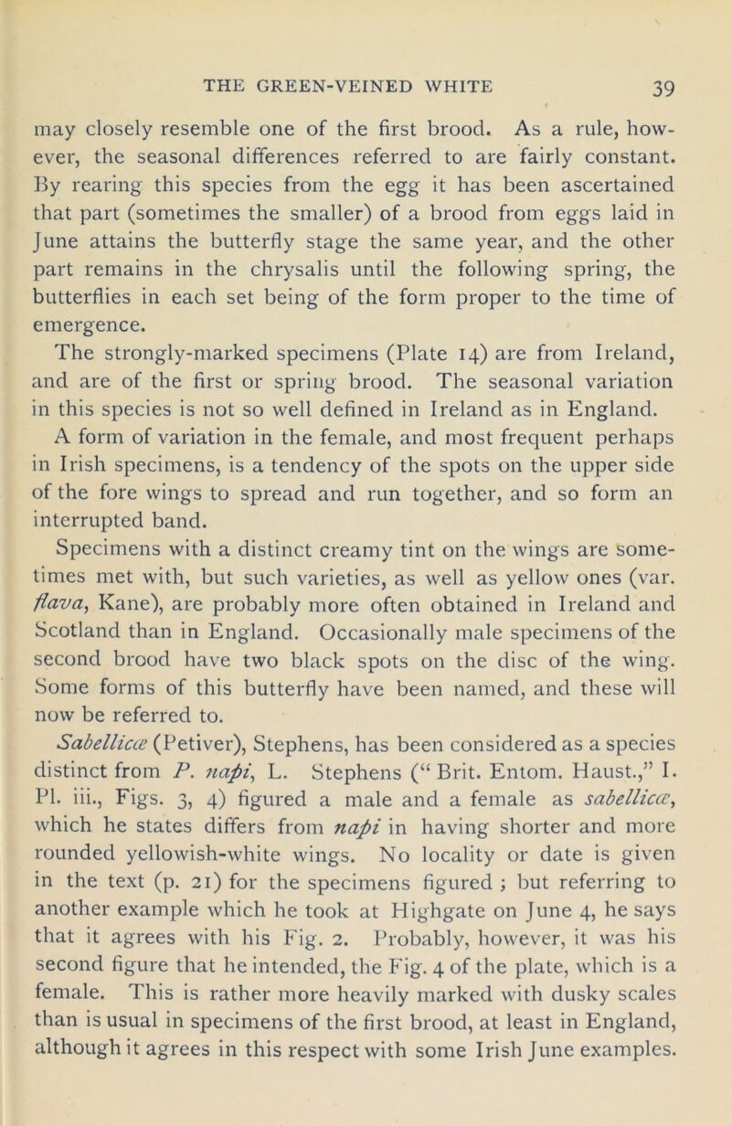 may closely resemble one of the first brood. As a rule, how- ever, the seasonal differences referred to are fairly constant. By rearing this species from the egg it has been ascertained that part (sometimes the smaller) of a brood from eggs laid in June attains the butterfly stage the same year, and the other part remains in the chrysalis until the following spring, the butterflies in each set being of the form proper to the time of emergence. The strongly-marked specimens (Plate 14) are from Ireland, and are of the first or spring brood. The seasonal variation in this species is not so well defined in Ireland as in England. A form of variation in the female, and most frequent perhaps in Irish specimens, is a tendency of the spots on the upper side of the fore wings to spread and run together, and so form an interrupted band. Specimens with a distinct creamy tint on the wings are some- times met with, but such varieties, as well as yellow ones (var. flava, Kane), are probably more often obtained in Ireland and Scotland than in England. Occasionally male specimens of the second brood have two black spots on the disc of the wing. Some forms of this butterfly have been named, and these will now be referred to. Sabelliae (Petiver), Stephens, has been considered as a species distinct from P. napi, L. Stephens (“Brit. Entom. Haust.,” I. PI. iii., Figs. 3, 4) figured a male and a female as sabellicce, which he states differs from napi in having shorter and more rounded yellowish-white wings. No locality or date is given in the text (p. 21) for the specimens figured ; but referring to another example which he took at Highgate on June 4, he says that it agrees with his Fig. 2. Probably, however, it was his second figure that he intended, the Fig. 4 of the plate, which is a female. This is rather more heavily marked with dusky scales than is usual in specimens of the first brood, at least in England, although it agrees in this respect with some Irish June examples.
