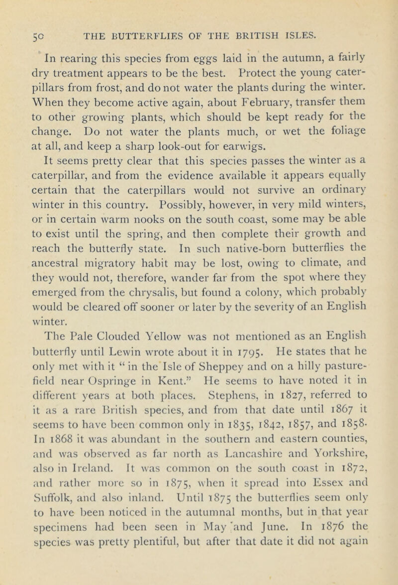 In rearing this species from eggs laid in the autumn, a fairly dry treatment appears to be the best. Protect the young cater- pillars from frost, and do not water the plants during the winter. When they become active again, about February, transfer them to other growing plants, which should be kept ready for the change. Do not water the plants much, or wet the foliage at all, and keep a sharp look-out for earwigs. It seems pretty clear that this species passes the winter as a caterpillar, and from the evidence available it appears equally certain that the caterpillars would not survive an ordinary winter in this country. Possibly, however, in very mild winters, or in certain warm nooks on the south coast, some may be able to exist until the spring, and then complete their growth and reach the butterfly state. In such native-born butterflies the ancestral migratory habit may be lost, owing to climate, and they would not, therefore, wander far from the spot where they emerged from the chrysalis, but found a colony, which probably would be cleared off sooner or later by the severity of an English winter. The Pale Clouded Yellow was not mentioned as an English butterfly until Lewin wrote about it in 1795. He states that he only met with it “ in the Isle of Sheppey and on a hilly pasture- field near Ospringe in Kent.” He seems to have noted it in different years at both places. Stephens, in 1827, referred to it as a rare British species, and from that date until 1867 it seems to have been common only in 1835, 1842, 1857, and 1858- In 1868 it was abundant in the southern and eastern counties, and was observed as far north as Lancashire and Yorkshire, also in Ireland. It was common on the south coast in 1872, and rather more so in 1875, when it spread into Essex and Suffolk, and also inland. Until 1875 the butterflies seem only to have been noticed in the autumnal months, but in that year specimens had been seen in May and June. In 1876 the species was pretty plentiful, but after that date it did not again