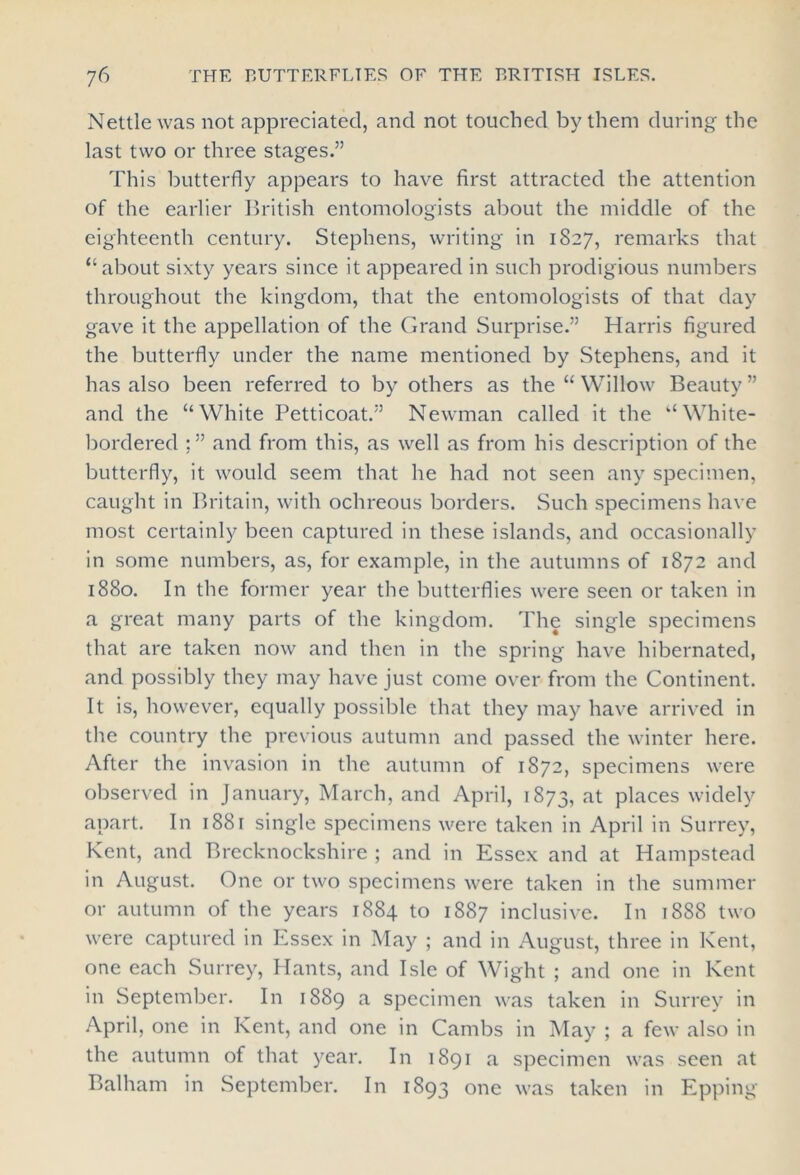 Nettle was not appreciated, and not touched by them during the last two or three stages.” This butterfly appears to have first attracted the attention of the earlier British entomologists about the middle of the eighteenth century. Stephens, writing in 1827, remarks that “about sixty years since it appeared in such prodigious numbers throughout the kingdom, that the entomologists of that day gave it the appellation of the Grand Surprise.” Harris figured the butterfly under the name mentioned by Stephens, and it has also been referred to by others as the “ Willow Beauty ” and the “White Petticoat.” Newman called it the “White- bordered ;” and from this, as well as from his description of the butterfly, it would seem that he had not seen any specimen, caught in Britain, with ochreous borders. Such specimens have most certainly been captured in these islands, and occasionally in some numbers, as, for example, in the autumns of 1872 and 1880. In the former year the butterflies were seen or taken in a great many parts of the kingdom. The single specimens that are taken now and then in the spring have hibernated, and possibly they may have just come over from the Continent. It is, however, equally possible that they may have arrived in the country the previous autumn and passed the winter here. After the invasion in the autumn of 1872, specimens were observed in January, March, and April, 1873, at places widely apart. In 1881 single specimens were taken in April in Surrey, Kent, and Brecknockshire ; and in Essex and at Hampstead in August. One or two specimens were taken in the summer or autumn of the years 1884 to 1887 inclusive. In 1888 two were captured in Essex in May ; and in August, three in Kent, one each Surrey, Hants, and Isle of Wight ; and one in Kent in September. In 1889 a specimen was taken in Surrey in April, one in Kent, and one in Cambs in May ; a few also in the autumn of that year. In 1891 a specimen was seen at Balham in September. In 1893 one was taken in Epping