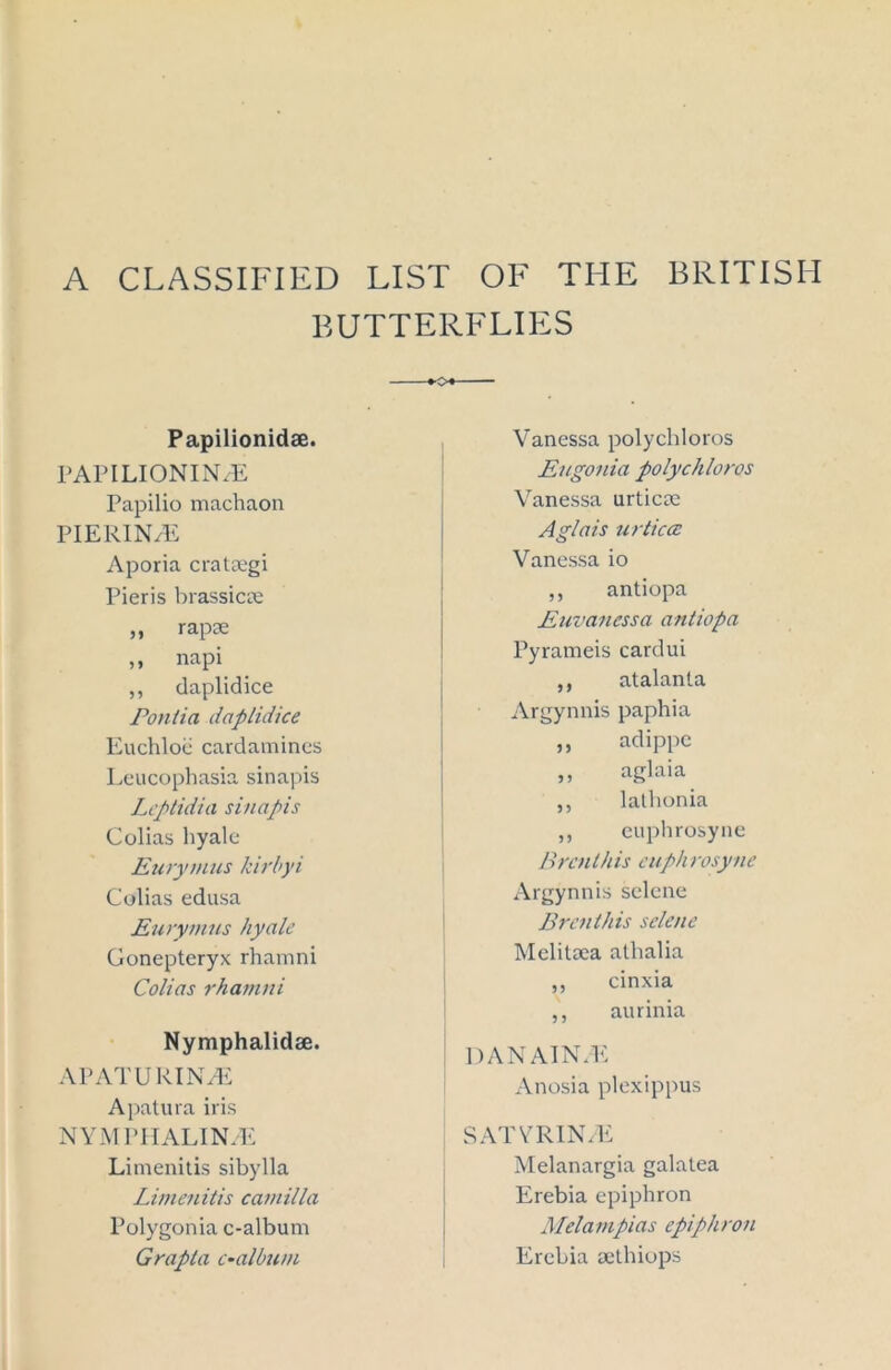 A CLASSIFIED LIST OF THE BRITISH BUTTERFLIES Papilionidse. PAPILIONIN/E Papilio machaon PIERIN/E Aporia cratsegi Pieris brassiere ,, rapre ,, napi ,, daplidice Pontia daplidice Euchloe cardamines Leucophasia sinapis Leptidia sinapis Colias liyale Eurymus kirbyi Colias edusa Eurymus hyale Gonepteryx rhamni Colias rhamni Nymphalidae. APATURINaE Apatura iris NYMPIIALIN/E Limenitis sibylla Limenitis Camilla Polygonia c-album Grapla c-album Vanessa polychloros Eugonia polychloros Vanessa urticre Aglais urtica: Vanessa io ,, antiopa Euvanessa antiopa Pyrameis cardui ,, atalanta Argynnis paphia ,, adippe „ aglaia ,, latbonia ,, euphrosyne Brenlhis euphrosyne Argynnis selcne Brenthis selcne Melitrea athalia ,, cinxia ,, aurinia DANAIN.E x\nosia plexippus SATYRIN/E Melanargia galatea Erebia epiphron Melampias epiphron Erebia sethiops