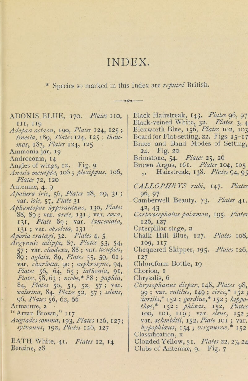 INDEX. * Species so marked in this Index are reputed British. +o+ ADONIS BLUE, 170. Plates no, in, 119 Adopeea actaon, 190, Plates 124, 125 ; li?ieola, 189, Plates 124, 125; than- mas, 187, Plates 124, 125 Ammonia jar, 19 Androconia, 14 Angles of wings, 12. Fig. 9 Anosia menippe, 106 ; plexippus, 106, Plates 72, 120 Antennae, 4, 9 Apatura iris, 56, Plates 28, 29, 31 ; var. iole, 57, Plate 31 Aphantopus hyperanthus, 130, Plates 88, 89 ; var. arete, 131 ; var. cceca, 131, Plate 89; var. lanceolata, 131 ; var. obsoleta, 131 Aporia crateegi, 32. Plates 4, 5 Argynnis adippe, 87, Plates 53, 54> 57 ; var. cleodoxa, 88 ; var. locuples, 89 ; aglaia, 89, Plates 55, 59, 61 ; var. charlotta, 90 ; euphrosyne, 94, Plates 56, 64, 65 ; lathonia, 91, Plates, 58, 63 ; niobe,* 88 ; paphia, 84, iYater 50, 51, 52, 57; var. valesina, 84, Plates 52, 57 ; selene, 96, Plates 56, 62, 66 Armature, 2 “Arran Brown,” 117 Augiadescomma, 193, Plates 126, 127; sylvanus, 192, Plates 126, 127 BATH White, 41. Plates 12, 14 Benzine, 28 Black Hairstreak, 143. Plates 96, 97 Black-veined White, 32. Plates 3, 4 Bloxworth Blue, 156, Plates 102, 103 Board for Flat-setting, 22. Figs. 15-17 Brace and Band Modes of Setting, 24. Fig. 20 Brimstone, 54. Plates 25, 26 Brown Argus, 161. Plates 104, 105 ,, Hairstreak, 138. Plates 94, 95 CALLOPHRYS rubi, 147. Plates 96, 97 Camberwell Beauty, 73- Plates 41, 42> 43 Carterocephalus palcemon, 195. Plates 126, 127 Caterpillar stage, 2 Chalk Hill Blue, 127. Plates 108, 109, 117 Chequered Skipper, 195. Plates 126, 127 Chloroform Bottle, 19 Chorion, 1 Chrysalis, 6 Chrysophanus dispar, 148, Plates 98, 99 ; var. rutilus, 149 ; circe,* 152 ; dorilis,* 152 ; gordius,* 152 ; hippo- thoe,* 152 ; phlceas, 152, Plates 100, 101, 119 ; var. eleus, 152; var, sekmidtii, 152, Plate 101 ; var. hypophlceus, 154 ; virgaurea,* 152 Classification, x Clouded Yellow, 51. Plates 22, 23, 24 Clubs of Antennae, 9. Fig. 7