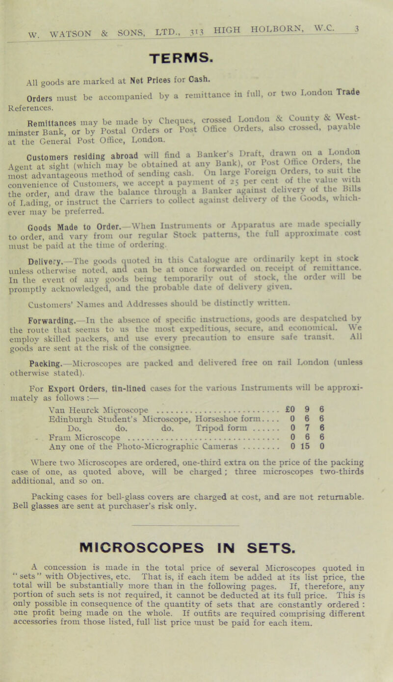 W. WATSON & SONS, LTD., 313 terms. All goods are marked at Net Prices for Cash. Orders must be accompanied by a remittance in full, or two London Trade References. Remittances may be made by Cheques, crossed London & County & West- minster Bank, or by Postal Orders or Post Office Orders, also crossed, pax able at the General Post Office, London. Customers residing abroad will find a Banker’s Draft drawn on a 1^ Aceut at sight (which may be obtained at any Bank), or Post Office Orders the most advantageous method of sending cash. On large Foreign Orders, to suit the convenience of Customers, we accept a payment of 25 per cent of the value with the order, and draw the balance through a Banker against delivery of the Bills of Lading, or instruct the Carriers to collect against delivery of the Goods, which- ever may be preferred. Goods Made to Order.—When Instruments or Apparatus are made specially to order, and vary from our regular Stock patterns, the full approximate cost must be paid at the time of ordering. Delivery.—The goods quoted in this Catalogue are ordinarily kept in stock unless otherwise noted, ana can be at once forwarded on receipt of remittance. In the event of any goods being temporarily out of stock, the order will be promptly acknowledged, and the probable date of delivery given. Customers’ Names and Addresses should be distinctly written. Forwarding.—In the absence of specific instructions, goods are despatched by the route that seems to us the most expeditious, secure, and economical. We employ skilled packers, and use every precaution to ensure safe transit. All goods are sent at the risk of the consignee. Packing.—Microscopes are packed and delivered free on rail London (unless otherwise stated). For Export Orders, tin-lined cases for the various Instruments will be approxi inately as follows :— Van Heurck Microscope £0 9 6 Edinburgh Student's Microscope, Horseshoe form.... 066 Do. do. do. Tripod form 0 7 6 Fraiu Microscope 0 6 6 Any one of the Photo-Micrographic Cameras 0 15 0 Where twro Microscopes are ordered, one-third extra on the price of the packing case of one, as quoted above, will be charged; three microscopes two-thirds additional, and so on. Packing cases for bell-glass covers are charged at cost, and are not returnable. Bell glasses are sent at purchaser’s risk only. MICROSCOPES IN SETS. A concession is made in the total price of several Microscopes quoted in “sets” with Objectives, etc. That is, if each item be added at its list price, the total will be substantially more than in the following pages. If, therefore, any portion of such sets is not required, it cannot be deducted at its full price. This is only possible in consequence of the quantity of sets that are constantly ordered : one profit being made on the whole. If outfits are required comprising different accessories from those listed, full list price must be paid for each item.