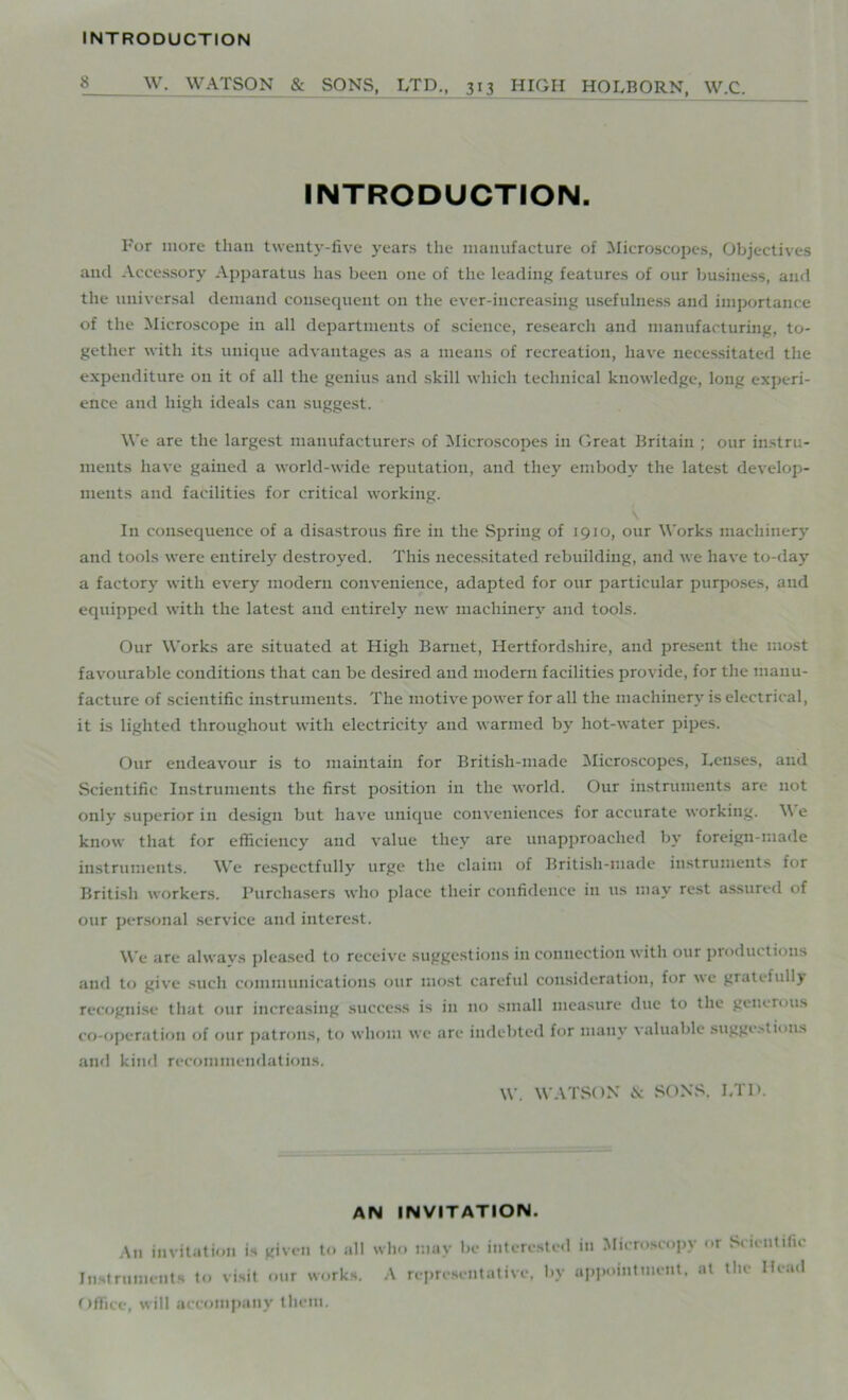 INTRODUCTION 8 W. WATSON & SONS, LTD., 313 HIGH HOLBORX, W.C. INTRODUCTION. For more than twenty-five years the manufacture of Microscopes, Objectives and Accessory Apparatus has been one of the leading features of our business, and the universal demand consequent on the ever-increasing usefulness and importance of the Microscope in all departments of science, research and manufacturing, to- gether with its unique advantages as a means of recreation, have necessitated the expenditure on it of all the genius and skill which technical knowledge, long experi- ence and high ideals can suggest. We are the largest manufacturers of Microscopes in Great Britain ; our instru- ments have gained a world-wide reputation, and they embody the latest develop- ments and facilities for critical working. In consequence of a disastrous fire in the Spring of 1910, our Works machinery and tools were entirely destroyed. This necessitated rebuilding, and we have to-day a factory with every modern convenience, adapted for our particular purposes, and equipped with the latest and entirely new machinery and tools. Our Works are situated at High Barnet, Hertfordshire, and present the most favourable conditions that can be desired and modern facilities provide, for the manu- facture of scientific instruments. The motive power for all the machinery is electrical, it is lighted throughout with electricity and warmed by hot-water pipes. Our endeavour is to maintain for British-made Microscopes, Lenses, and Scientific Instruments the first position in the world. Our instruments are not only superior in design but have unique conveniences for accurate working. \\ e know that for efficiency and value they are unapproached by foreign-made instruments. We respectfully urge the claim of British-made instruments for British workers. Purchasers who place their confidence in us may rest assured of our personal service and interest. We are always pleased to receive suggestions in connection with our productions and to give such communications our most careful consideration, for we gratefully recognise that our increasing success is in no small measure due to the generous co-operation of our patrons, to whom we are indebted for many valuable suggestions and kind recommendations. W. WATSON & SONS, LTD. AN INVITATION. An invitation is given to all who may be interested Instruments to visit our works. A representative, by Office, will accompany them. in Microscopy or Scientific appointment, at the Head