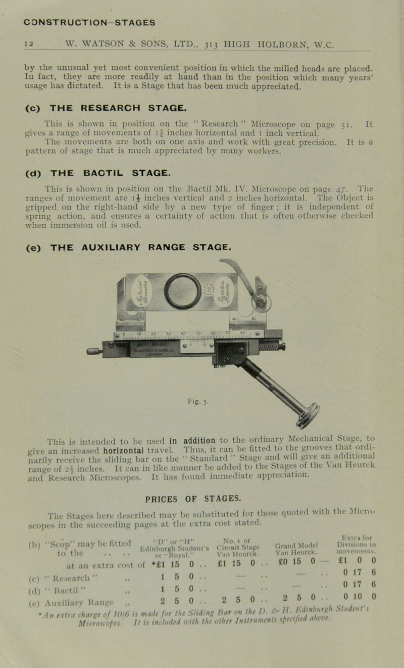 12 W. WATSON & SONS, LTD., 313 HIGH HOLBORN, W.C. by the unusual yet most convenient position in which the milled heads are placed. In fact, they are more readily at hand than in the position which many years' usage has dictated. It is a Stage that has been much appreciated. (C) THE RESEARCH STAGE. This is shown in position 011 the “Research” Microscope on page 51. It gives a range of movements of 1J- inches horizontal and 1 inch vertical. The movements are both on one axis and work with great precision. It is a pattern of stage that is much appreciated by many workers. (d) THE BACTIL STAGE. This is shown in position on the Bactil Mk. IV. Microscope on page 47. The ranges of movement are \ $ inches vertical and 2 inches horizontal. The Object is gripped on the right-hand side b}r a new type of finger ; it is independent of spring action, and ensures a certainty of action that is often otherwise checked when immersion oil is used. (e) THE AUXILIARY RANGE STAGE. This is intended to be used in addition to the ordinary Mechanical Stage, to give an increased horizontal travel. Thus, it can be fitted to the grooves that ordi- narily receive the sliding bar on the “ Standard ” Stage and will give an additional range of 2l inches. It can in like manner be added to the Stages of the \ an Ileurek and Research Microscopes. It has found immediate appreciation. PRICES OF STAGES. The Stages here described may be substituted for those quoted with scopes in the succeeding pages at the extra cost stated. (b) Scop” may be fitted to the at an extra cost of (c) “ Research  ,, (d)  Bactil” „ (e) Auxiliary Range D or H Edinburgh Student's or Royal.” *£1 15 0 5 5 5 0 0 0 No. 1 or Circuit Stage Van lleurck. £1 15 0 2 5 0 Grand Model Van Heurck. £0 15 0 2 5 0 An (tint charge of H)\(i is made for the Sliding liar on the D IJ-H Microscopes It is included with the other Instruments specified abase. the Micro- Extri for Divisions to movements. £10 0 0 17 6 0 17 6 0 10 0 Student's