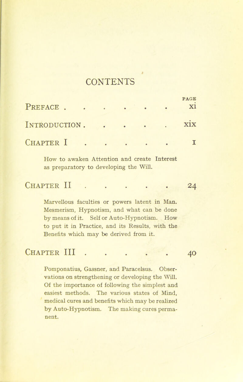 CONTENTS PAGE Preface xi Introduction xix Chapter I i How to awaken Attention and create Interest as preparatory to developing the Will. Chapter II 24 Marvellous faculties or powers latent in Man. Mesmerism, Hypnotism, and what can be done by means of it. Self or Auto-Hypnotism. How to put it in Practice, and its Results, with the Benefits which may be derived from it. Chapter III 40 Pomponatius, Gassner, and Paracelsus. Obser- vations on strengthening or developing the Will. Of the importance of following the simplest and easiest methods. The various states of Mind, medical cures and benefits which may be realized by Auto-Hypnotism. The making cures perma- nent.