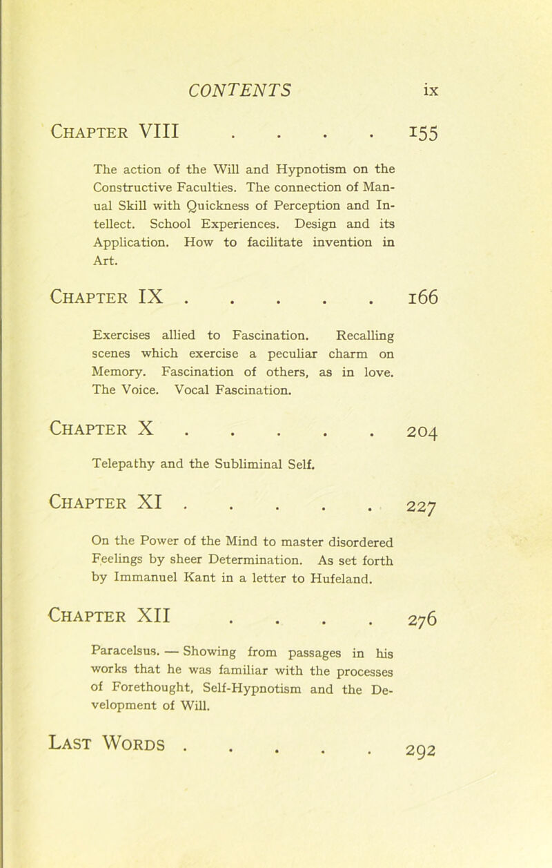 Chapter VIII 155 The action of the Will and Hypnotism on the Constructive Faculties. The connection of Man- ual Skill with Quickness of Perception and In- tellect. School Experiences. Design and its Application. How to facilitate invention in Chapter IX 166 Exercises allied to Fascination. Recalling scenes which exercise a peculiar charm on Memory. Fascination of others, as in love. The Voice. Vocal Fascination. Chapter X 204 Telepathy and the Subliminal Self. Chapter XI 227 On the Power of the Mind to master disordered Feelings by sheer Determination. As set forth by Immanuel Kant in a letter to Hufeland. Art. Chapter XII 276 Paracelsus. — Showing from passages in his works that he was familiar with the processes of Forethought, Self-Hypnotism and the De- velopment of Will. Last Words . 292