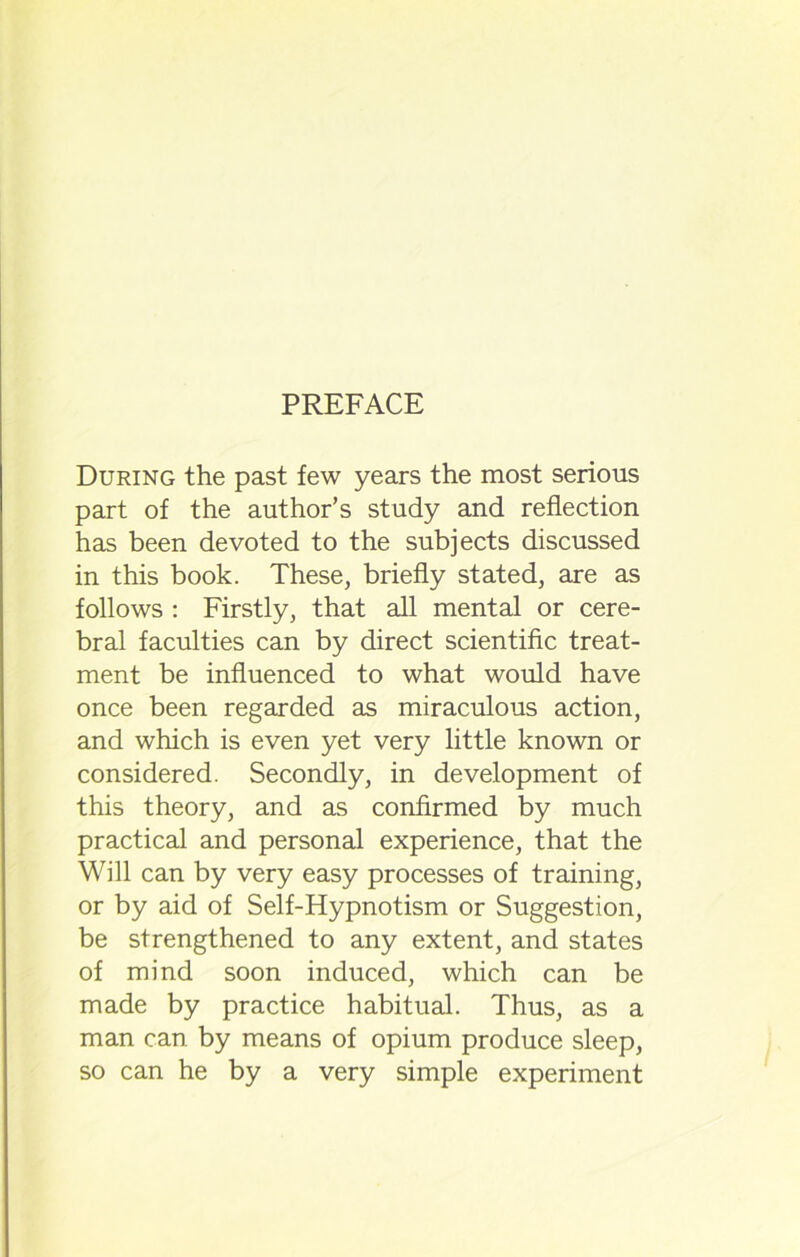During the past few years the most serious part of the author’s study and reflection has been devoted to the subjects discussed in this book. These, briefly stated, are as follows : Firstly, that all mental or cere- bral faculties can by direct scientific treat- ment be influenced to what would have once been regarded as miraculous action, and which is even yet very little known or considered. Secondly, in development of this theory, and as confirmed by much practical and personal experience, that the Will can by very easy processes of training, or by aid of Self-Hypnotism or Suggestion, be strengthened to any extent, and states of mind soon induced, which can be made by practice habitual. Thus, as a man can by means of opium produce sleep, so can he by a very simple experiment