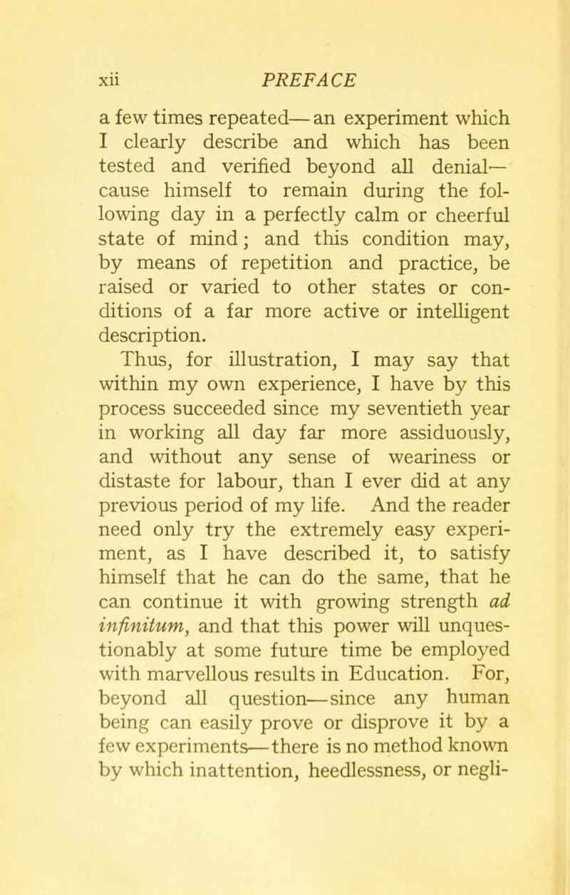 a few times repeated— an experiment which I clearly describe and which has been tested and verified beyond all denial- cause himself to remain during the fol- lowing day in a perfectly calm or cheerful state of mind; and this condition may, by means of repetition and practice, be raised or varied to other states or con- ditions of a far more active or intelligent description. Thus, for illustration, I may say that within my own experience, I have by this process succeeded since my seventieth year in working all day far more assiduously, and without any sense of weariness or distaste for labour, than I ever did at any previous period of my life. And the reader need only try the extremely easy experi- ment, as I have described it, to satisfy himself that he can do the same, that he can continue it with growing strength ad infinitum, and that this power will unques- tionably at some future time be employed with marvellous results in Education. For, beyond all question—since any human being can easily prove or disprove it by a few experiments—there is no method known by which inattention, heedlessness, or negli-