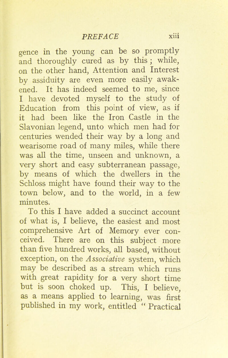 gence in the young can be so promptly and thoroughly cured as by this ; while, on the other hand, Attention and Interest by assiduity are even more easily awak- ened. It has indeed seemed to me, since I have devoted myself to the study of Education from this point of view, as if it had been like the Iron Castle in the Slavonian legend, unto which men had for centuries wended their way by a long and wearisome road of many miles, while there was all the time, unseen and unknown, a very short and easy subterranean passage, by means of which the dwellers in the Schloss might have found their way to the town below, and to the world, in a few minutes. To this I have added a succinct account of what is, I believe, the easiest and most comprehensive Art of Memory ever con- ceived. There are on this subject more than five hundred works, all based, without exception, on the Associative system, which may be described as a stream which runs with great rapidity for a very short time but is soon choked up. This, I believe, as a means applied to learning, was first published in my work, entitled “ Practical