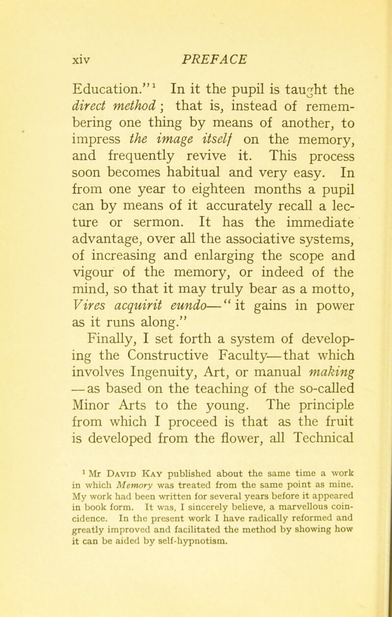 Education.”1 In it the pupil is taught the direct method; that is, instead of remem- bering one thing by means of another, to impress the image itself on the memory, and frequently revive it. This process soon becomes habitual and very easy. In from one year to eighteen months a pupil can by means of it accurately recall a lec- ture or sermon. It has the immediate advantage, over all the associative systems, of increasing and enlarging the scope and vigour of the memory, or indeed of the mind, so that it may truly bear as a motto, Vires acquirit eundo—“it gains in power as it runs along.” Finally, I set forth a system of develop- ing the Constructive Faculty—that which involves Ingenuity, Art, or manual making — as based on the teaching of the so-called Minor Arts to the young. The principle from which I proceed is that as the fruit is developed from the flower, all Technical 1 Mr David Kay published about the same time a work in which Memory was treated from the same point as mine. My work had been written for several years before it appeared in book form. It was, I sincerely believe, a marvellous coin- cidence. In the present work I have radically reformed and greatly improved and facilitated the method by showing how it can be aided by self-hypnotism.
