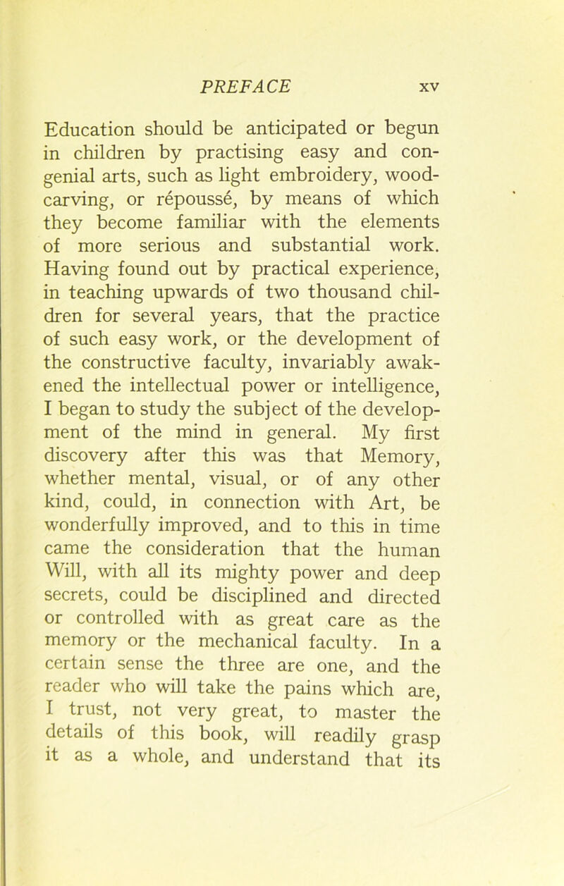 Education should be anticipated or begun in children by practising easy and con- genial arts, such as light embroidery, wood- carving, or repousse, by means of which they become familiar with the elements of more serious and substantial work. Having found out by practical experience, in teaching upwards of two thousand chil- dren for several years, that the practice of such easy work, or the development of the constructive faculty, invariably awak- ened the intellectual power or intelligence, I began to study the subject of the develop- ment of the mind in general. My first discovery after this was that Memory, whether mental, visual, or of any other kind, could, in connection with Art, be wonderfully improved, and to this in time came the consideration that the human Will, with all its mighty power and deep secrets, could be disciplined and directed or controlled with as great care as the memory or the mechanical faculty. In a certain sense the three are one, and the reader who will take the pains which are, I trust, not very great, to master the details of this book, will readily grasp it as a whole, and understand that its