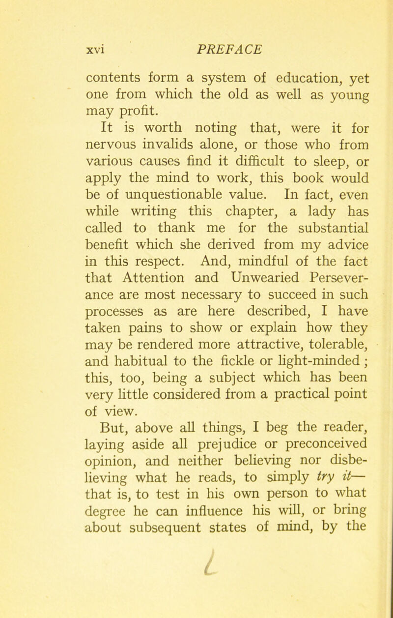 contents form a system of education, yet one from which the old as well as young may profit. It is worth noting that, were it for nervous invalids alone, or those who from various causes find it difficult to sleep, or apply the mind to work, this book would be of unquestionable value. In fact, even while writing this chapter, a lady has called to thank me for the substantial benefit which she derived from my advice in this respect. And, mindful of the fact that Attention and Unwearied Persever- ance are most necessary to succeed in such processes as are here described, I have taken pains to show or explain how they may be rendered more attractive, tolerable, and habitual to the fickle or light-minded ; this, too, being a subject which has been very little considered from a practical point of view. But, above all things, I beg the reader, laying aside all prejudice or preconceived opinion, and neither believing nor disbe- lieving what he reads, to simply try it— that is, to test in his own person to what degree he can influence his will, or bring about subsequent states of mind, by the