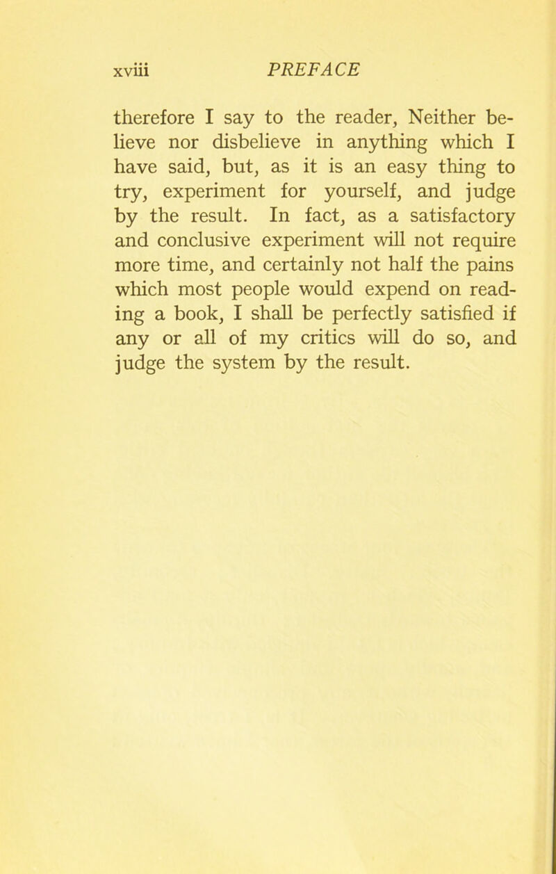 therefore I say to the reader, Neither be- lieve nor disbelieve in anything which I have said, but, as it is an easy thing to try, experiment for yourself, and judge by the result. In fact, as a satisfactory and conclusive experiment will not require more time, and certainly not half the pains which most people would expend on read- ing a book, I shall be perfectly satisfied if any or all of my critics will do so, and judge the system by the result.