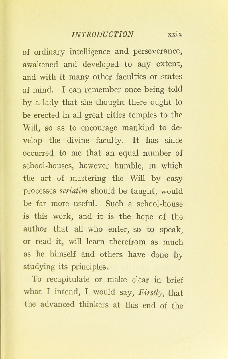 of ordinary intelligence and perseverance, awakened and developed to any extent, and with it many other faculties or states of mind. I can remember once being told by a lady that she thought there ought to be erected in all great cities temples to the Will, so as to encourage mankind to de- velop the divine faculty. It has since occurred to me that an equal number of school-houses, however humble, in which the art of mastering the Will by easy processes seriatim should be taught, would be far more useful. Such a school-house is this work, and it is the hope of the author that all who enter, so to speak, or read it, will learn therefrom as much as he himself and others have done by studying its principles. To recapitulate or make clear in brief what I intend, I would say, Firstly, that the advanced thinkers at this end of the