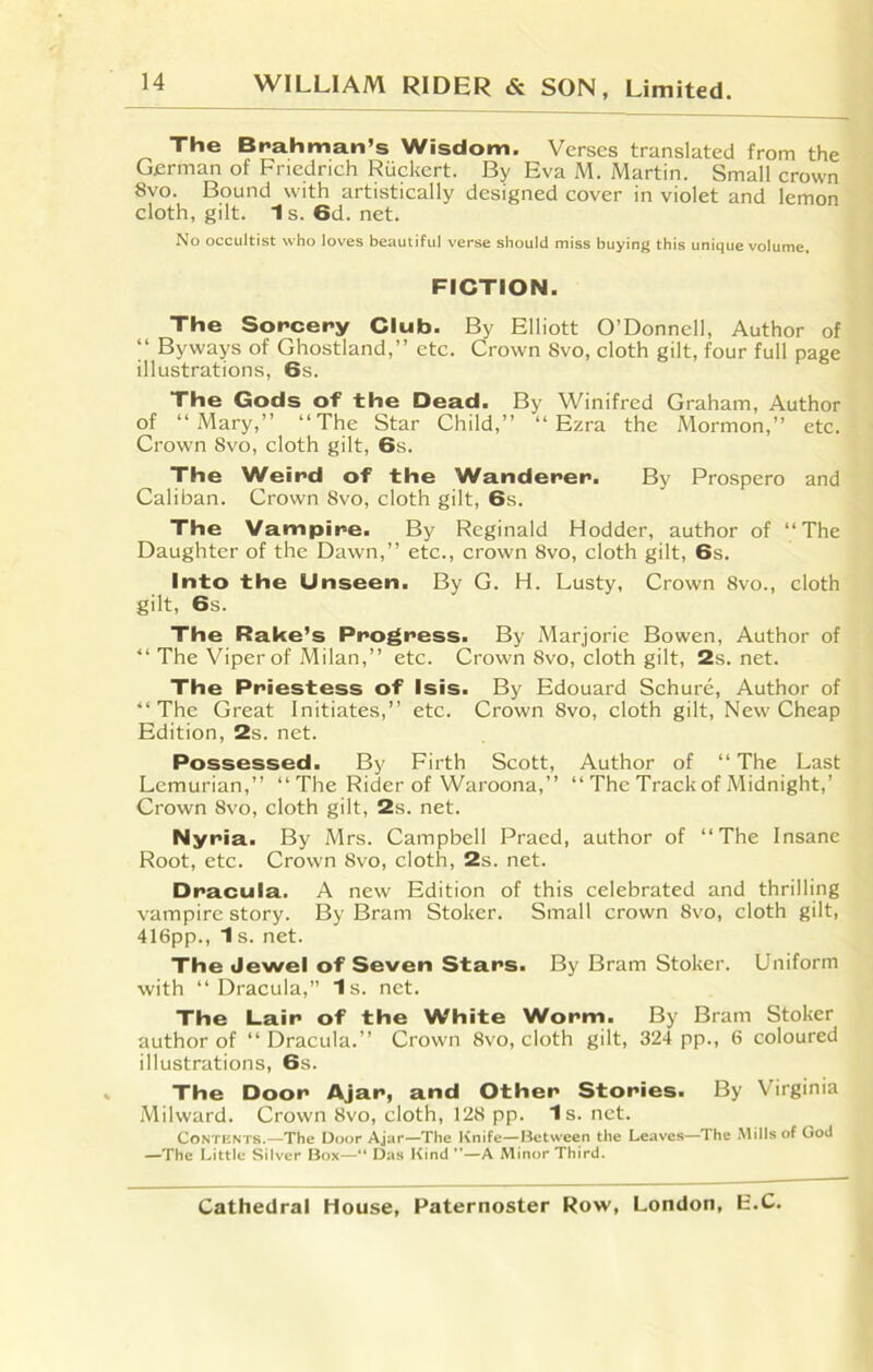 The Brahman’s Wisdom. Verses translated from the German of Friedrich Ruckert. By Eva M. Martin. Small crown 8vo. Bound with artistically designed cover in violet and lemon cloth, gilt. 1s.6d.net. No occultist who loves beautiful verse should miss buying this unique volume. FICTION. The Sorcery Club. By Elliott O’Donnell, Author of “ Byways of Ghostland,” etc. Crown Svo, cloth gilt, four full page illustrations, 6s. The Gods of the Dead. By Winifred Graham, Author of “Mary,” “The Star Child,” “Ezra the Mormon,” etc. Crown 8vo, cloth gilt, 6s. The Weird of the Wanderer. By Prospero and Caliban. Crown Svo, cloth gilt, 6s. The Vampire. By Reginald Hodder, author of “The Daughter of the Dawn,” etc., crown 8vo, cloth gilt, 6s. Into the Unseen. By G. H. Lusty, Crown 8vo., cloth gilt, 6s. The Rake’s Progress. By Marjorie Bowen, Author of “ The Viper of Milan,” etc. Crown 8vo, cloth gilt, 2s.net. The Priestess of Isis. By Edouard Schure, Author of “ The Great Initiates,” etc. Crown Svo, cloth gilt, New Cheap Edition, 2s. net. Possessed. By Firth Scott, Author of “ The Last Lemurian,” “The Rider of Waroona,” “ The Track of Midnight,’ Crown Svo, cloth gilt, 2s. net. Nyria. By Mrs. Campbell Praed, author of “The Insane Root, etc. Crown Svo, cloth, 2s. net. Dracula. A new Edition of this celebrated and thrilling vampire story. By Bram Stoker. Small crown Svo, cloth gilt, 416pp., 1 s. net. The Jewel of Seven Stars. By Bram Stoker. Uniform with “Dracula,” Is. net. The Lair of the White Worm. By Bram Stoker author of “Dracula.” Crown 8vo, cloth gilt, 324 pp., 6 coloured illustrations, 6s. The Door Ajar, and Other Stories. By Virginia Milward. Crown Svo, cloth, 128 pp. Is. net. Contents.—The Door Ajar—The Knife—Between the Leaves—The Mills of God —The Little Silver Box—“ Das Kind ”—A Minor Third.