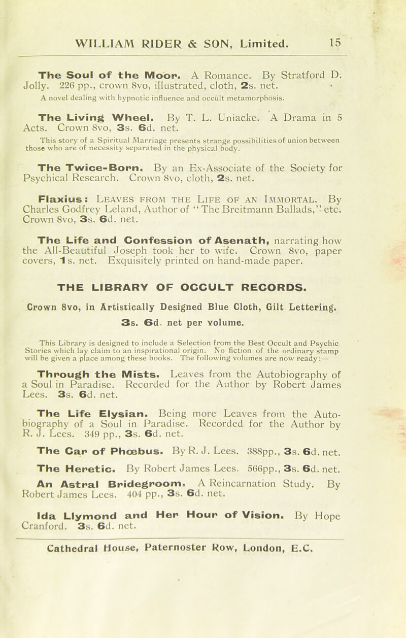 The Soul of the Moor*. A Romance. By Stratford D. Jolly. 226 pp., crown 8vo, illustrated, cloth, 2s. net. A novel dealing with hypnotic influence and occult metamorphosis. The Living Wheel. By T. L. Uniacke. A Drama in 5 Acts. Crown 8vo, 3s. 6d. net. This story of a Spiritual Marriage presents strange possibilities of union between those who are of necessity separated in the physical body. The Twice-Born. By an Ex-Associate of the Society for Psychical Research. Crown 8vo, cloth, 2s. net. Flaxius : Leaves from the Life of an Immortal. By Charles Godfrey Leland, Author of “ The Breitmann Ballads,” etc. Crown 8vo, 3s. 6d. net. The Life and Confession of Asenath, narrating how the All-Beautiful Joseph took her to wife. Crown Svo, paper covers, 1 s. net. Exquisitely printed on hand-made paper. THE LIBRARY OF OCCULT RECORDS. Crown 8yo, in Artistically Designed Blue Cloth, Gilt Lettering. 3s. 6d. net per volume. This Library is designed to include a Selection from the Best Occult and Psychic Stories which lay claim to an inspirational origin. No fiction of the ordinary stamp will be given a place among these books. The following volumes are now ready:— Through the Mists. Leaves from the Autobiography of a Soul in Paradise. Recorded for the Author by Robert James Lees. 3s. 6d. net. The Life Elysian. Being more Leaves from the Auto- biography of a Soul in Paradise. Recorded for the Author by R. J. Lees. 349 pp., 3s. 6d. net. The Car of Phoebus. By R. J. Lees. 388pp., 3s. 6d.net. The Heretic. By Robert James Lees. 566pp., 3s. 6d. net. An Astral Bridegroom, A Reincarnation Study. By Robert James Lees. 404 pp., 3s. 6d. net. Ida Llymond and Her Hour of Vision. By Hope Cranford. 3s. 6d. net.
