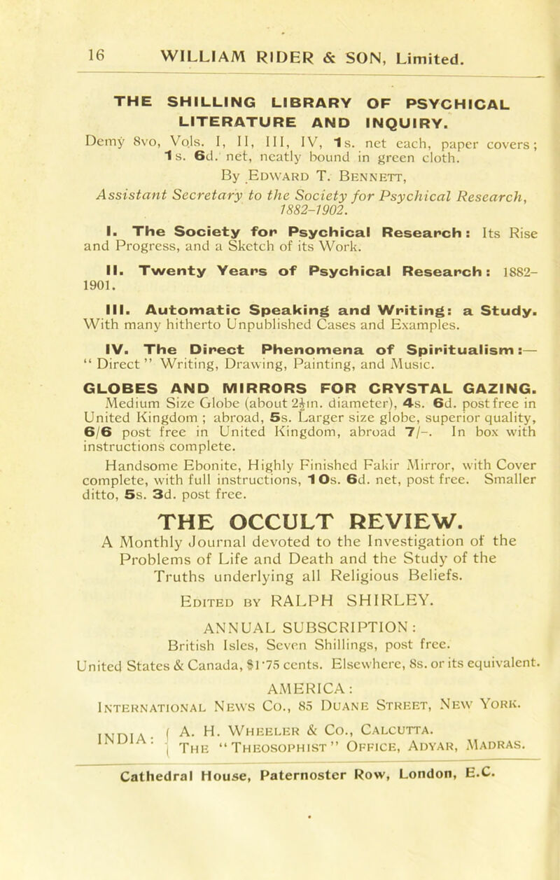 THE SHILLING LIBRARY OF PSYCHICAL LITERATURE AND INQUIRY. Demy 8vo, Vojs. I, II, III, IV, Is. net each, paper covers; Is. 6d. net, neatly bound in green cloth. By Edward T. Bennett, Assistant Secretary to the Society for Psychical Research, 1882-1902. I. The Society for Psychical Research: Its Rise and Progress, and a Sketch of its Work. II. Twenty Years of Psychical Research: 1882- 1901. III. Automatic Speaking and Writing: a Study. With many hitherto Unpublished Cases and Examples. IV. The Direct Phenomena of Spiritualism:— “ Direct ” Writing, Drawing, Painting, and Music. GLOBES AND MIRRORS FOR CRYSTAL GAZING. Medium Size Globe (about 2Jin. diameter), 4s. 6d. postfree in United Kingdom ; abroad, 5s. Larger size globe, superior quality, 6/6 post free in United Kingdom, abroad 7/-. In box with instructions complete. Handsome Ebonite, Highly Finished Fakir Mirror, with Cover complete, with full instructions, 1 Os. 6d. net, postfree. Smaller ditto, 5s. 3d. post free. THE OCCULT REVIEW. A Monthly Journal devoted to the Investigation of the Problems of Life and Death and the Study of the Truths underlying all Religious Beliefs. Edited by RALPH SHIRLEY. ANNUAL SUBSCRIPTION: British Isles, Seven Shillings, post free. United States & Canada, 81 '75 cents. Elsewhere, 8s. or its equivalent. AMERICA: International News Co., 85 Duane Street, New York. TNinia ■ f A- H> Wheeler & Co-> Calcutta. India: j The «.Theosophist»* Office, Adyar, Madras.