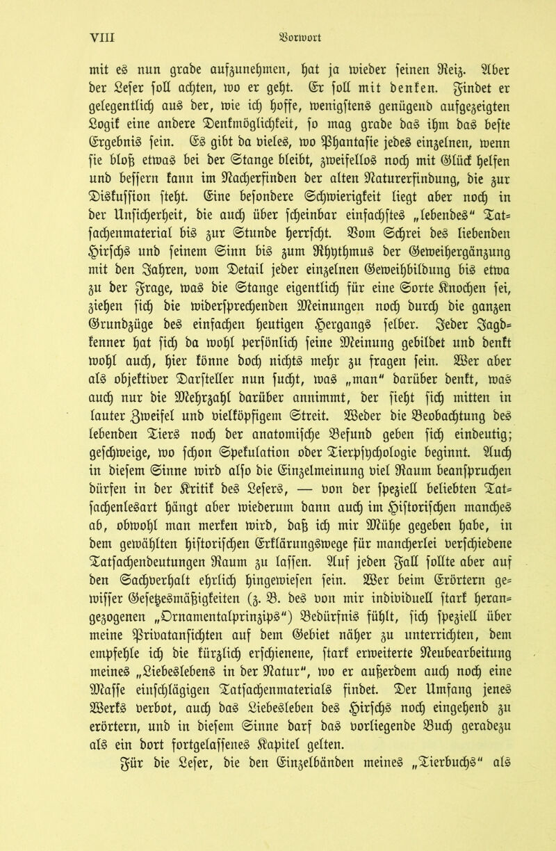 mit eg nun grabe aufgunehmen, hot ja mieber feinen Neig. $lber ber Sefer folt achten, mo er gef)t. (Sr folt mit beulen. ginbet er gelegentlich aug ber, toie ich hoffe, menigfteng genügeitb auf gegeigten ßogif eine anbere £)en!mögiid)teit, fo mag grabe bag ihm bag befte ©rgebnig fein. ©g gibt ba öieteg, mo Sßhoutafie jebe^ eingelnen, trenn fie bloft etmag bei ber ©tange bleibt, gmeifeltog noch mit ®Iücf helfen unb beffern fann im Nadherfinben ber alten Naturerfinbung, bie gur ©igfuffion ftefjt. ©ine befonbere ©djmierigfeit liegt aber noch ™ ber Unfidjerheit, bie and) über fdjeinbar einfachfteg „tebenbeg S£at= fad)enmaterial big gur ©tunbe herrfcht. Nom ©djrei beg liebenben §irfd)£ unb feinem ©inn big gum Nhhtt)mug ^er ©etoeihergängung mit ben fahren, t3om Detail jeber eingelnen ©emeihbilbung big ettoa gu ber grage, trag bie ©tauge eigentlich für eine ©orte Knochen fei, giehen fidh bie miberfprechenben Meinungen nod) burdj bie gangen ©runbgüge beg einfachen heutigen §ergangg felber. geber Sagb= lenner hot fid) ba toohl perföntid) feine Meinung gebilbet unb beult toohl and), h^er lonne hoch nichtg mehr gu fragen fein. 2Ber aber alg objeltiüer SDarfteller nun fudfjt, mag „man barüber benft, mag and) nur bie SNehrgahl barüber aunimmt, ber fieht fidh mitten in lauter greifet unb Oiellöpftgem ©treit. 2öeber bie Beobachtung beg lebenben £ierg noch ber anatomifche Befunb geben fid) einbeutig; gefd)toeige, mo fdb)on ©pelulation ober Xierpfpchologie beginnt. 2lud) in biefem ©inne mirb alfo bie ©ingelmeinung Oiet Naum beanfprudjen bürfen in ber $ritil beg ßeferg, — öon ber fpegieU beliebten fadjenlegart hüngt aber mieberurn bann auch im §iftorifdjen mandheg ab, obmohl man merlen mirb, bafj idh mir 9Nül)e gegeben höbe, in bem gemählten hiftorifdjen ©rllärunggmege für mandherlei öerfd^iebene Xatfacpenbeutungen Naum gu taffen. Sluf jeben gad foHte aber auf ben ©adjoerhalt ehrlich hiugemiefen fein. 2Ber beim ©rörtern ge* miffer ©efelegmäfpgleiten (g. B. beg oon mir inbioibuell ftar! h^tan^ gegogenen „Drnamentatpringipg) Bebürfnig fühlt, fid) fpegiell über meine $ßriüatanfichten auf bem ©ebiet näher gu unterrichten, bem empfehle ich lürglidfj erfd)ieuene, ftarf ermeiterte Neubearbeitung meineg „Siebeglebeng in ber Natur, mo er aufjerbem auch n°dh eine SNaffe einfdhtägigen Xatfa^enmaterialg finbet. SDer Umfang jeneg SBerfg Oerbot, auch ^Qg Siebegleben beg §irfd)g uoch eingehenb gu erörtern, unb in biefem ©inne barf bag öorliegenbe Buch gerabegu alg ein bort fortgetaffeneg Kapitel gelten. gür bie Sefer, bie ben ©ingelbänben meineg „Stierbudhg alg